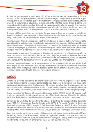 A crise da gestão pública local afeta não só as ações na área de desenvolvimento eco-
nômico. A falta de planejamento, de uma administração transparente e eficiente e, por
consequência, de resultados que se traduzam em serviços públicos de qualidade, afetam
a saúde, a segurança, a educação, o meio ambiente e tantas outras áreas. É como se o
comando político-administrativo de Londrina tivesse perdido o fio da meada. E se transfor-
mado num agente desagregador, que não cumpre a função de liderar, de forma democrá-
tica e participativa, uma cidade que quer crescer e trilhar caminhos promissores.
O poder público contribui, ao contrário do que espera dele, para colocar a cidade em
desalinho, quando sua vocação é o desenvolvimento econômico e social consistente e de
fôlego, que possa ser projetado para as próximas décadas.
A campanha de Márcia Lopes propõe outro sentido para a cidade. Outros rumos que colo-
quem Londrina na linha, com honestidade, uso racional dos recursos públicos, gestão com
metas e resultados planejados. Que coloquem Londrina na linha de frente, com geração de
riquezas e empregos qualificados, oportunidades para todos, meio ambiente preservado,
projeção nacional e internacional e altos índices de satisfação dos seus habitantes.
Desse modo, o programa de governo da Márcia está estruturado em 10 eixos que vão co-
locar Londrina na linha de frente: Saúde na Linha, Segurança na Linha, Rede de Proteção,
Cidade na Linha, Linha da Educação, Linha da Cultura e da Memória, Linha do Esporte,
Linha Verde, Linha do Desenvolvimento e Linha da Gestão e da Transparência.
A seguir, breves avaliações das áreas que essas linhas envolvem – todas elas afetas à ad-
ministração pública municipal. Não há aqui a pretensão de esgotar os assuntos relaciona-
dos a cada item. O objetivo é abrir o debate a partir de um patamar qualificado e, assim,
contribuir para a construção de novos rumos para a Cidade.


SAÚDE
Londrina é pioneira na história da reforma sanitária brasileira, na organização das confe-
rências de saúde como espaço de participação e de decisões. O município tem gestão ple-
na da saúde pública desde o final dos anos 90 – o que significa que é responsável, direta
ou indiretamente, pelo que acontece em todo o setor (atendimento primário [unidade bá-
sica de saúde], secundário [pronto-atendimento, especialidades] e terciário [hospitais]).
A rede municipal conta com 53 unidades básicas de saúde (UBSs), sendo 13 na área rural.
Urgências e emergências são atendidas em três UBSs: Jardim Leonor, Maria Cecília e União
da Vitória. Está prevista pelo Ministério da Saúde a construção de mais 11 unidades.
Somam-se às unidades de atendimento básico: 2 Centros de Especialidades Odontoló-
gicas (CEOs); 1 Unidade de Pronto-Atendimento (UPA); 1 Farmácia Popular; 1 Centro de
Atenção Psicossocial (CAPS) Infantil, 1 CAPS Álcool e Drogas e 1 CAPS Adulto; Centrolab
(laboratório municipal de análises clínicas); Policlínica Municipal; Pronto-Atendimento Mu-
nicipal (PAM); Pronto-Atendimento Infantil (PAI); Sistema de Internação Domiciliar (SID).
Além das estruturas físicas, o poder público municipal possui Unimos (Unidades Móveis
de Saúde), Serviço de Atendimento Móvel de Urgência (SAMU), com sete ambulâncias
para atendimento básico e duas para atendimento avançado (2012); Serviço Integrado de
Atendimento ao Trauma em Emergência (SIATE), com quatro unidades.



                                             5
 