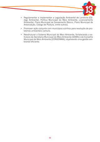 •	 Regulamentar e implementar a Legislação Ambiental de Londrina (Có-
   digo Ambiental, Política Municipal do Meio Ambiente, Licenciamento
   Ambiental, Plano Municipal de Saneamento Básico, Plano Municipal de
   Arborização, Código de Postura, entre outros).
•	 Promover ação conjunta com municípios vizinhos para resolução de pro-
   blemas ambientais comuns.
•	 Reestruturar o Sistema Municipal do Meio Ambiente, fortalecendo a es-
   trutura da Secretaria Municipal do Meio Ambiente (SEMA) e do Conselho
   Municipal de Meio Ambiente (CONSEMMA), objetivando uma gestão am-
   biental eficiente.




                            51
 