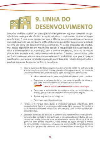 9. LINHA DO
                           DESENVOLVIMENTO
Londrina tem que superar um paradigma ainda vigente em algumas correntes de opi-
nião locais: a de que ela não tem vocação industrial. Londrina tem muitas vocações
econômicas. É com essa perspectiva que a Márcia, os empreendedores e técnicos
que participam de sua campanha estão elaborando propostas para colocar a cidade
na linha de frente do desenvolvimento econômico. As ações propostas são muitas,
mas todas dependem de um movimento básico: a recuperação da estabilidade po-
lítica e administrativa do município, sem a qual o empresário, local ou de outras
praças, não expande e não realiza novos investimentos. O escopo dessas ações pode
ser traduzido como a busca de um desenvolvimento sustentável, que gere empregos
qualificados, aumente a renda da população, contribua para reduzir desigualdades e
produza riqueza e bem-estar de forma duradoura.

             •	 Criar a Agência de Desenvolvimento de Londrina (ADL) na estrutura da
                administração municipal, contemplando a incorporação do Instituto de
                Desenvolvimento de Londrina (Idel), com as seguintes atribuições:
                       •	 Promover o fomento para atração de empresas para Londrina.
                       •	 Organizar uma base de dados por meio da gestão da informa-
                          ção para monitoramento da dinâmica econômica.
                       	            LINHA DA GESTÃO E DA TRANSPARÊNCIA / Londrina Cidade Digital

                       •	 Promover a articulação tecnológica entre as instituições de
                          ensino, pesquisa e laboratórios do município e região.
                       •	 Apoiar segmentos estratégicos.
                       •	 Promover a gestão dos ativos.
             •	 Fortalecer o Parque Tecnológico e implantar parques industriais, com
                infraestrutura física e tecnológica adequada. Nos parques, fomentar a
                criação de incubadoras industriais, em parceria com universidades e es-
                colas técnicas.
             •	 Elaborar políticas de atração e fomento de investimentos com aprovei-
                tamento das vantagens competitivas e elos da cadeia produtiva já exis-
                tentes na cidade (mão de obra especializada, cursos técnicos e de en-
                genharia com ênfase industrial, farta oferta de água, energia e meios
                de comunicação modernos), em parceria e articulação com laboratórios
                de aferição, grupos de pesquisa das universidades e serviços técnicos




                                          52
 