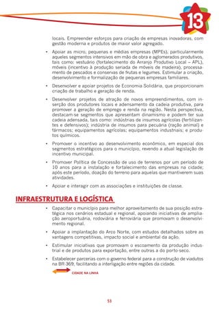 locais. Empreender esforços para criação de empresas inovadoras, com
           gestão moderna e produtos de maior valor agregado.
        •	 Apoiar as micro, pequenas e médias empresas (MPEs), particularmente
           aqueles segmentos intensivos em mão de obra e aglomerados produtivos,
           tais como: vestuário (fortalecimento do Arranjo Produtivo Local – APL),
           móveis (incentivo à produção seriada de móveis de madeira), processa-
           mento de pescados e conservas de frutas e legumes. Estimular a criação,
           desenvolvimento e formalização de pequenas empresas familiares.
        •	 Desenvolver e apoiar projetos de Economia Solidária, que proporcionam
           criação de trabalho e geração de renda.
        •	 Desenvolver projetos de atração de novos empreendimentos, com in-
           serção dos produtores locais e adensamento da cadeia produtiva, para
           promover a geração de emprego e renda na região. Nesta perspectiva,
           destacam-se segmentos que apresentam dinamismo e podem ter sua
           cadeia adensada, tais como: indústrias de insumos agrícolas (fertilizan-
           tes e defensivos); indústria de insumos para pecuária (ração animal) e
           fármacos; equipamentos agrícolas; equipamentos industriais; e produ-
           tos químicos.
        •	 Promover o incentivo ao desenvolvimento econômico, em especial dos
           segmentos estratégicos para o município, revendo a atual legislação de
           incentivo municipal.
        •	 Promover Política de Concessão de uso de terrenos por um período de
           10 anos para a instalação e fortalecimento das empresas na cidade;
           após este período, doação do terreno para aquelas que mantiverem suas
           atividades.
        •	 Apoiar e interagir com as associações e instituições de classe.


INFRAESTRUTURA E LOGÍSTICA
        •	 Capacitar o município para melhor aproveitamento de sua posição estra-
           tégica nos cenários estadual e regional, apoiando iniciativas de amplia-
           ção aeroportuária, rodoviária e ferroviária que promovam o desenvolvi-
           mento regional.
        •	 Apoiar a implantação do Arco Norte, com estudos detalhados sobre as
           vantagens competitivas, impacto social e ambiental da ação.
        •	 Estimular iniciativas que promovam o escoamento da produção indus-
           trial e de produtos para exportação, entre outras a do porto-seco.
        •	 Estabelecer parcerias com o governo federal para a construção de viadutos
           na BR-369, facilitando a interligação entre regiões da cidade.
                    CIDADE NA LINHA




                                      53
 