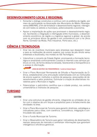 DESENVOLVIMENTO LOCAL E REGIONAL
         •	 Fomentar o diálogo construtivo e contínuo com os prefeitos da região, por
            meio da participação na Associação dos Municípios do Médio Paranapa-
            nema (AMEPAR), a fim de fortalecer o desenvolvimento regional, interagin-
            do com todos os setores e municípios, potencializando a economia.
         •	 Apoiar a implantação de ações que promovam o desenvolvimento regio-
            nal, facilitando a integração e interligação entre municípios, o desenvol-
            vimento econômico da região e a logística regional e global, de acordo
            com os princípios éticos da gestão e em consonância com a lei (Arco
            Norte, Corredor da Moda, Polo Industrial, Porto-seco, etc.)


CIÊNCIA E TECNOLOGIA
         •	 Criar leis de incentivos municipais para empresas que desejarem inovar
            e para as instituições de ensino superior nos cursos de pós stricto sensu
            (mestrado e doutorado), nos moldes do ISS Tecnológico.
         •	 Intensificar o conceito de Cidade Digital, promovendo a formação tecno-
            lógica e ampliando continuamente o acesso à internet e aos serviços pú-
            blicos on-line, de forma desburocratizada, favorecendo a transparência e
            o acesso à informação.
         	            LINHA DA GESTÃO E DA TRANSPARÊNCIA / Londrina Cidade Digital

         •	 Criar o Plano Municipal Permanente de Difusão e Popularização da Ci-
            ência, estabelecendo uma articulação sistematizada com as instituições
            de ensino superior, institutos e centros de pesquisa, associações de de-
            senvolvimento e setor produtivo. Estimular a criação de alternativas ino-
            vadoras para o Município e região.
         •	 Potencializar o patrimônio científico que a cidade produz, nos centros
            universitários e institutos de pesquisa.

TURISMO
    GESTÃO
         •	 Criar uma estrutura de gestão eficiente, integrando as entidades do se-
            tor com o objetivo de unir forças e propósitos para o fortalecimento das
            atividades na área.
         •	 Criar o Plano Municipal de Turismo para garantir diretrizes, estratégias e
            indicadores para a área, com coerência, consistência, integração e con-
            tinuidade das ações.
         •	 Criar o Fundo Municipal de Turismo.
         •	 Criar o Observatório do Turismo para gerar indicadores de desempenho,
            realizar pesquisas de mercado e centralizar informações que garantam
            inteligência e eficiência gerencial.



                                           54
 