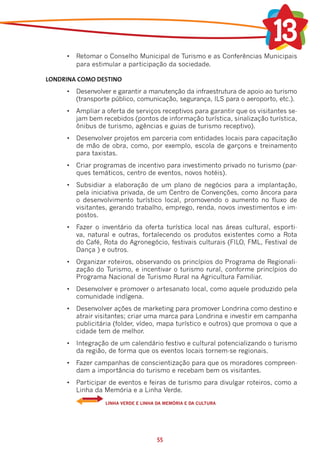 •	 Retomar o Conselho Municipal de Turismo e as Conferências Municipais
        para estimular a participação da sociedade.

LONDRINA COMO DESTINO
     •	 Desenvolver e garantir a manutenção da infraestrutura de apoio ao turismo
        (transporte público, comunicação, segurança, ILS para o aeroporto, etc.).
     •	 Ampliar a oferta de serviços receptivos para garantir que os visitantes se-
        jam bem recebidos (pontos de informação turística, sinalização turística,
        ônibus de turismo, agências e guias de turismo receptivo).
     •	 Desenvolver projetos em parceria com entidades locais para capacitação
        de mão de obra, como, por exemplo, escola de garçons e treinamento
        para taxistas.
     •	 Criar programas de incentivo para investimento privado no turismo (par-
        ques temáticos, centro de eventos, novos hotéis).
     •	 Subsidiar a elaboração de um plano de negócios para a implantação,
        pela iniciativa privada, de um Centro de Convenções, como âncora para
        o desenvolvimento turístico local, promovendo o aumento no fluxo de
        visitantes, gerando trabalho, emprego, renda, novos investimentos e im-
        postos.
     •	 Fazer o inventário da oferta turística local nas áreas cultural, esporti-
        va, natural e outras, fortalecendo os produtos existentes como a Rota
        do Café, Rota do Agronegócio, festivais culturais (FILO, FML, Festival de
        Dança ) e outros.
     •	 Organizar roteiros, observando os princípios do Programa de Regionali-
        zação do Turismo, e incentivar o turismo rural, conforme princípios do
        Programa Nacional de Turismo Rural na Agricultura Familiar.
     •	 Desenvolver e promover o artesanato local, como aquele produzido pela
        comunidade indígena.
     •	 Desenvolver ações de marketing para promover Londrina como destino e
        atrair visitantes; criar uma marca para Londrina e investir em campanha
        publicitária (folder, vídeo, mapa turístico e outros) que promova o que a
        cidade tem de melhor.
     •	 Integração de um calendário festivo e cultural potencializando o turismo
        da região, de forma que os eventos locais tornem-se regionais.
     •	 Fazer campanhas de conscientização para que os moradores compreen-
        dam a importância do turismo e recebam bem os visitantes.
     •	 Participar de eventos e feiras de turismo para divulgar roteiros, como a
        Linha da Memória e a Linha Verde.
     	            LINHA VERDE E LINHA DA MEMÓRIA E DA CULTURA




                                      55
 