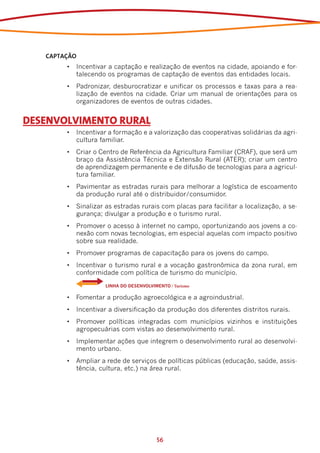 CAPTAÇÃO
        •	 Incentivar a captação e realização de eventos na cidade, apoiando e for-
           talecendo os programas de captação de eventos das entidades locais.
        •	 Padronizar, desburocratizar e unificar os processos e taxas para a rea-
           lização de eventos na cidade. Criar um manual de orientações para os
           organizadores de eventos de outras cidades.


DESENVOLVIMENTO RURAL
        •	 Incentivar a formação e a valorização das cooperativas solidárias da agri-
           cultura familiar.
        •	 Criar o Centro de Referência da Agricultura Familiar (CRAF), que será um
           braço da Assistência Técnica e Extensão Rural (ATER); criar um centro
           de aprendizagem permanente e de difusão de tecnologias para a agricul-
           tura familiar.
        •	 Pavimentar as estradas rurais para melhorar a logística de escoamento
           da produção rural até o distribuidor/consumidor.
        •	 Sinalizar as estradas rurais com placas para facilitar a localização, a se-
           gurança; divulgar a produção e o turismo rural.
        •	 Promover o acesso à internet no campo, oportunizando aos jovens a co-
           nexão com novas tecnologias, em especial aquelas com impacto positivo
           sobre sua realidade.
        •	 Promover programas de capacitação para os jovens do campo.
        •	 Incentivar o turismo rural e a vocação gastronômica da zona rural, em
           conformidade com política de turismo do município.
        	            LINHA DO DESENVOLVIMENTO / Turismo

        •	 Fomentar a produção agroecológica e a agroindustrial.
        •	 Incentivar a diversificação da produção dos diferentes distritos rurais.
        •	 Promover políticas integradas com municípios vizinhos e instituições
           agropecuárias com vistas ao desenvolvimento rural.
        •	 Implementar ações que integrem o desenvolvimento rural ao desenvolvi-
           mento urbano.
        •	 Ampliar a rede de serviços de políticas públicas (educação, saúde, assis-
           tência, cultura, etc.) na área rural.




                                         56
 