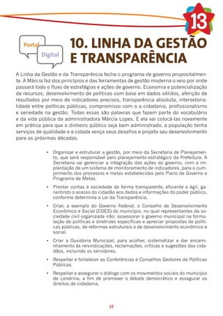 10. LINHA DA GESTÃO
                        E TRANSPARÊNCIA
A Linha da Gestão e da Transparência fecha o programa de governo propositalmen-
te. A Márcia faz dos princípios e das ferramentas de gestão moderna o veio por onde
passará todo o fluxo de estratégias e ações de governo. Economia e potencialização
de recursos, desenvolvimento de políticas com base em dados sólidos, aferição de
resultados por meio de indicadores precisos, transparência absoluta, intersetoria-
lidade entre políticas públicas, compromisso com o a cidadania, profissionalismo
e seriedade na gestão. Todas essas são palavras que fazem parte do vocabulário
e da vida pública da administradora Márcia Lopes. E ela vai colocá-las novamente
em prática para que o dinheiro público seja bem administrado, a população tenha
serviços de qualidade e a cidade vença seus desafios e projete seu desenvolvimento
para as próximas décadas.

             •	 Organizar e estruturar a gestão, por meio da Secretaria de Planejamen-
                to, que será responsável pelo planejamento estratégico da Prefeitura. A
                Secretaria vai gerenciar a integração das ações do governo, com a im-
                plantação de um sistema de monitoramento de indicadores, para o cum-
                primento dos processos e metas estabelecidas pelo Plano de Governo e
                Programa de Metas.
             •	 Prestar contas à sociedade de forma transparente, eficiente e ágil, ga-
                rantindo o acesso do cidadão aos dados e informações do poder público,
                conforme determina a Lei da Transparência.
             •	 Criar, a exemplo do Governo Federal, o Conselho de Desenvolvimento
                Econômico e Social (CDES) do município, no qual representantes da so-
                ciedade civil organizada irão: assessorar o governo municipal na formu-
                lação de políticas e diretrizes específicas e apreciar propostas de políti-
                cas públicas, de reformas estruturais e de desenvolvimento econômico e
                social.
             •	 Criar a Ouvidoria Municipal, para acolher, sistematizar e dar encami-
                nhamento às reivindicações, reclamações, críticas e sugestões dos cida-
                dãos, incluindo os servidores.
             •	 Respeitar e fortalecer as Conferências e Conselhos Gestores de Políticas
                Públicas.
             •	 Respeitar e assegurar o diálogo com os movimentos sociais do município
                de Londrina, a fim de promover o debate democrático e assegurar os
                direitos de cidadania.




                                           57
 