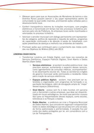 •	 Oferecer apoio para que as Associações de Moradores de bairros e dos
         Distritos Rurais possam exercer o seu papel representativo dentro da
         comunidade na qual estão inseridas, promovendo ações voltadas para o
         desenvolvimento local.
      •	 Conferir transparência máxima às licitações municipais, com pregões
         eletrônicos e transmissão em tempo real dos processos licitatórios pre-
         senciais pelo site da Prefeitura. As empresas locais serão incentivadas e
         valorizadas no processo licitatório.
      •	 Valorizar o servidor municipal com diálogo permanente com representan-
         tes da categoria, política de reposição e reajuste de salários, programas
         de capacitação continuada e de atenção à saúde do trabalhador, com
         ações preventivas de doenças e melhoria nos ambientes de trabalho.
      •	 Promover ações que contribuam para o cumprimento das metas conti-
         das nos Objetivos do Milênio (ONU) até 2015.

LONDRINA CIDADE DIGITAL
      •	 Transformar Londrina em Cidade Digital, com base nos conceitos de
         Serviços Eletrônicos, Espaços Públicos Digitais, Sinal Aberto e Dados
         Abertos (Open Data):
                 •	 Serviços eletrônicos - já existem na esfera pública local, mas
                    precisam avançar, aumentando o espectro desses serviços,
                    como agendamento de consultas médicas, acompanhamen-
                    to do desempenho escolar etc. Todas as secretarias e órgãos
                    do governo municipal serão estimulados e receberão metas
                    para criação de serviços eletrônicos.
                 •	 Espaços públicos digitais - existem, mas precisam ser es-
                    tendidos e organizados com programas de formação e ca-
                    pacitação tecnológica, além de divulgação ampla do “mapa”
                    desses espaços (telecentros).
                 •	 Sinal Aberto - acesso sem fio à rede mundial, em parceria
                    com a Sercomtel e outras empresas, que deve ser disponibi-
                    lizado em locais estratégicos, de modo que permita o acesso
                    fácil para os frequentadores desses espaços, como escolas,
                    bibliotecas e os Parques Lineares.
                 •	 Dados Abertos - a prefeitura vai criar o Programa Municipal
                    de Dados Abertos, que consiste em organizar e disponibilizar
                    todos os dados estratégicos que ela produz em uma só base,
                    de forma padronizada e pré-formatada. A exceção fica por
                    conta dos dados protegidos por lei, em consonância com a
                    Lei da Transparência.




                                   58
 