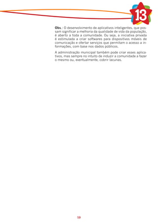 Obs.: O desenvolvimento de aplicativos inteligentes, que pos-
    sam significar a melhoria da qualidade de vida da população,
    é aberto a toda a comunidade. Ou seja, a iniciativa privada
    é estimulada a criar softwares para dispositivos móveis de
    comunicação e ofertar serviços que permitam o acesso a in-
    formações, com base nos dados públicos.
	   A administração municipal também pode criar esses aplica-
    tivos, mas sempre no intuito de induzir a comunidade a fazer
    o mesmo ou, eventualmente, cobrir lacunas.




                  59
 
