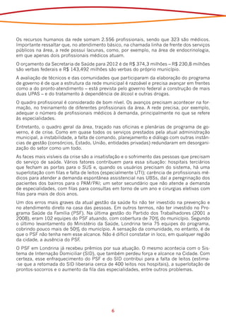 Os recursos humanos da rede somam 2.556 profissionais, sendo que 323 são médicos.
Importante ressaltar que, no atendimento básico, na chamada linha de frente dos serviços
públicos na área, a rede possui lacunas, como, por exemplo, na área de endocrinologia,
em que apenas dois profissionais médicos atuam.
O orçamento da Secretaria de Saúde para 2012 é de R$ 374,3 milhões – R$ 230,8 milhões
são verbas federais e R$ 143,492 milhões são verbas do próprio município.
A avaliação de técnicos e das comunidades que participaram da elaboração do programa
de governo é de que a estrutura da rede municipal é razoável e precisa avançar em frentes
como a do pronto-atendimento – está prevista pelo governo federal a construção de mais
duas UPAS – e do tratamento à dependência de álcool e outras drogas.
O quadro profissional é considerado de bom nível. Os avanços precisam acontecer na for-
mação, no treinamento de diferentes profissionais da área. A rede precisa, por exemplo,
adequar o número de profissionais médicos à demanda, principalmente no que se refere
às especialidades.
Entretanto, o quadro geral da área, traçado nas oficinas e plenárias de programa de go-
verno, é de crise. Como em quase todos os serviços prestados pela atual administração
municipal, a instabilidade, a falta de comando, planejamento e diálogo com outras instân-
cias de gestão (consórcios, Estado, União, entidades privadas) redundaram em desorgani-
zação do setor como um todo.
As faces mais visíveis da crise são a insatisfação e o sofrimento das pessoas que precisam
do serviço de saúde. Vários fatores contribuem para essa situação: hospitais terciários
que fecham as portas para o SUS e, quando os usuários precisam do sistema, há uma
superlotação com filas e falta de leitos (especialmente UTI); carência de profissionais mé-
dicos para atender a demanda espontânea assistencial nas UBSs, daí a peregrinação dos
pacientes dos bairros para o PAM/PAI; um setor secundário que não atende a demanda
de especialidades, com filas para consultas em torno de um ano e cirurgias eletivas com
filas para mais de dois anos.
Um dos erros mais graves da atual gestão da saúde foi não ter investido na prevenção e
no atendimento direto na casa das pessoas. Em outros termos, não ter investido no Pro-
grama Saúde da Família (PSF). Na última gestão do Partido dos Trabalhadores (2001 a
2008), eram 102 equipes do PSF atuando, com cobertura de 70% do município. Segundo
o último levantamento do Ministério da Saúde, Londrina teria 75 equipes do programa,
cobrindo pouco mais de 50% do município. A sensação da comunidade, no entanto, é de
que o PSF não tenha nem esse alcance. Não é difícil constatar in loco, em qualquer região
da cidade, a ausência do PSF.
O PSF em Londrina já recebeu prêmios por sua atuação. O mesmo acontecia com o Sis-
tema de Internação Domiciliar (SID), que também perdeu força e alcance na Cidade. Com
certeza, esse enfraquecimento do PSF e do SID contribui para a falta de leitos (estima-
-se que a retomada do SID liberaria cerca de 400 leitos nos hospitais), a superlotação de
prontos-socorros e o aumento da fila das especialidades, entre outros problemas.




                                            6
 