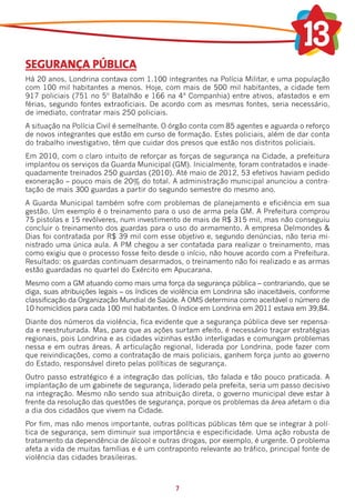 SEGURANÇA PÚBLICA
Há 20 anos, Londrina contava com 1.100 integrantes na Polícia Militar, e uma população
com 100 mil habitantes a menos. Hoje, com mais de 500 mil habitantes, a cidade tem
917 policiais (751 no 5º Batalhão e 166 na 4ª Companhia) entre ativos, afastados e em
férias, segundo fontes extraoficiais. De acordo com as mesmas fontes, seria necessário,
de imediato, contratar mais 250 policiais.
A situação na Polícia Civil é semelhante. O órgão conta com 85 agentes e aguarda o reforço
de novos integrantes que estão em curso de formação. Estes policiais, além de dar conta
do trabalho investigativo, têm que cuidar dos presos que estão nos distritos policiais.
Em 2010, com o claro intuito de reforçar as forças de segurança na Cidade, a prefeitura
implantou os serviços da Guarda Municipal (GM). Inicialmente, foram contratados e inade-
quadamente treinados 250 guardas (2010). Até maio de 2012, 53 efetivos haviam pedido
exoneração – pouco mais de 20% do total. A administração municipal anunciou a contra-
tação de mais 300 guardas a partir do segundo semestre do mesmo ano.
A Guarda Municipal também sofre com problemas de planejamento e eficiência em sua
gestão. Um exemplo é o treinamento para o uso de arma pela GM. A Prefeitura comprou
75 pistolas e 15 revólveres, num investimento de mais de R$ 315 mil, mas não conseguiu
concluir o treinamento dos guardas para o uso do armamento. A empresa Delmondes &
Dias foi contratada por R$ 39 mil com esse objetivo e, segundo denúncias, não teria mi-
nistrado uma única aula. A PM chegou a ser contatada para realizar o treinamento, mas
como exigiu que o processo fosse feito desde o início, não houve acordo com a Prefeitura.
Resultado: os guardas continuam desarmados, o treinamento não foi realizado e as armas
estão guardadas no quartel do Exército em Apucarana.
Mesmo com a GM atuando como mais uma força da segurança pública – contrariando, que se
diga, suas atribuições legais – os índices de violência em Londrina são inaceitáveis, conforme
classificação da Organização Mundial de Saúde. A OMS determina como aceitável o número de
10 homicídios para cada 100 mil habitantes. O índice em Londrina em 2011 estava em 39,84.
Diante dos números da violência, fica evidente que a segurança pública deve ser repensa-
da e reestruturada. Mas, para que as ações surtam efeito, é necessário traçar estratégias
regionais, pois Londrina e as cidades vizinhas estão interligadas e comungam problemas
nessa e em outras áreas. A articulação regional, liderada por Londrina, pode fazer com
que reivindicações, como a contratação de mais policiais, ganhem força junto ao governo
do Estado, responsável direto pelas políticas de segurança.
Outro passo estratégico é a integração das polícias, tão falada e tão pouco praticada. A
implantação de um gabinete de segurança, liderado pela prefeita, seria um passo decisivo
na integração. Mesmo não sendo sua atribuição direta, o governo municipal deve estar à
frente da resolução das questões de segurança, porque os problemas da área afetam o dia
a dia dos cidadãos que vivem na Cidade.
Por fim, mas não menos importante, outras políticas públicas têm que se integrar à polí-
tica de segurança, sem diminuir sua importância e especificidade. Uma ação robusta de
tratamento da dependência de álcool e outras drogas, por exemplo, é urgente. O problema
afeta a vida de muitas famílias e é um contraponto relevante ao tráfico, principal fonte de
violência das cidades brasileiras.



                                              7
 
