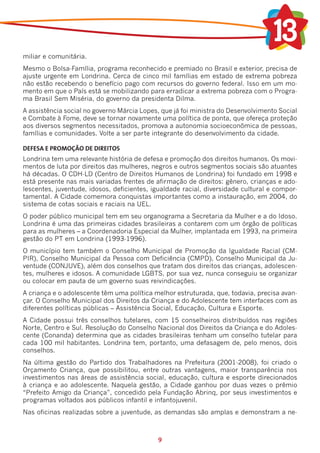 miliar e comunitária.
Mesmo o Bolsa-Família, programa reconhecido e premiado no Brasil e exterior, precisa de
ajuste urgente em Londrina. Cerca de cinco mil famílias em estado de extrema pobreza
não estão recebendo o benefício pago com recursos do governo federal. Isso em um mo-
mento em que o País está se mobilizando para erradicar a extrema pobreza com o Progra-
ma Brasil Sem Miséria, do governo da presidenta Dilma.
A assistência social no governo Márcia Lopes, que já foi ministra do Desenvolvimento Social
e Combate à Fome, deve se tornar novamente uma política de ponta, que ofereça proteção
aos diversos segmentos necessitados, promova a autonomia socioeconômica de pessoas,
famílias e comunidades. Volte a ser parte integrante do desenvolvimento da cidade.

DEFESA E PROMOÇÃO DE DIREITOS
Londrina tem uma relevante história de defesa e promoção dos direitos humanos. Os movi-
mentos de luta por direitos das mulheres, negros e outros segmentos sociais são atuantes
há décadas. O CDH-LD (Centro de Direitos Humanos de Londrina) foi fundado em 1998 e
está presente nas mais variadas frentes de afirmação de direitos: gênero, crianças e ado-
lescentes, juventude, idosos, deficientes, igualdade racial, diversidade cultural e compor-
tamental. A Cidade comemora conquistas importantes como a instauração, em 2004, do
sistema de cotas sociais e raciais na UEL.
O poder público municipal tem em seu organograma a Secretaria da Mulher e a do Idoso.
Londrina é uma das primeiras cidades brasileiras a contarem com um órgão de políticas
para as mulheres – a Coordenadoria Especial da Mulher, implantada em 1993, na primeira
gestão do PT em Londrina (1993-1996).
O município tem também o Conselho Municipal de Promoção da Igualdade Racial (CM-
PIR), Conselho Municipal da Pessoa com Deficiência (CMPD), Conselho Municipal da Ju-
ventude (CONJUVE), além dos conselhos que tratam dos direitos das crianças, adolescen-
tes, mulheres e idosos. A comunidade LGBTS, por sua vez, nunca conseguiu se organizar
ou colocar em pauta de um governo suas reivindicações.
A criança e o adolescente têm uma política melhor estruturada, que, todavia, precisa avan-
çar. O Conselho Municipal dos Direitos da Criança e do Adolescente tem interfaces com as
diferentes políticas públicas – Assistência Social, Educação, Cultura e Esporte.
A Cidade possui três conselhos tutelares, com 15 conselheiros distribuídos nas regiões
Norte, Centro e Sul. Resolução do Conselho Nacional dos Direitos da Criança e do Adoles-
cente (Conanda) determina que as cidades brasileiras tenham um conselho tutelar para
cada 100 mil habitantes. Londrina tem, portanto, uma defasagem de, pelo menos, dois
conselhos.
Na última gestão do Partido dos Trabalhadores na Prefeitura (2001-2008), foi criado o
Orçamento Criança, que possibilitou, entre outras vantagens, maior transparência nos
investimentos nas áreas de assistência social, educação, cultura e esporte direcionados
à criança e ao adolescente. Naquela gestão, a Cidade ganhou por duas vezes o prêmio
“Prefeito Amigo da Criança”, concedido pela Fundação Abrinq, por seus investimentos e
programas voltados aos públicos infantil e infantojuvenil.
Nas oficinas realizadas sobre a juventude, as demandas são amplas e demonstram a ne-



                                            9
 