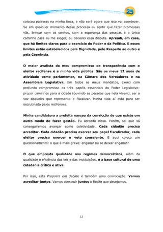 12
colocou palavras na minha boca, e não será agora que isso vai acontecer.
Se em qualquer momento desse processo eu sentir que fazer promessas
vãs, brincar com os sonhos, com a esperança das pessoas é o único
caminho para eu me eleger, eu deixarei essa disputa. Aprendi, em casa,
que há limites claros para o exercício do Poder e da Política. E esses
limites estão estabelecidos pela Dignidade, pelo Respeito ao outro e
pela Coerência.
O maior avalista do meu compromisso de transparência com o
eleitor recifense é a minha vida pública. São os meus 12 anos de
atividade como parlamentar, na Câmara dos Vereadores e na
Assembleia Legislativa. Em todos os meus mandatos, exerci com
profundo compromisso os três papéis essenciais do Poder Legislativo:
propor caminhos para a cidade (ouvindo as pessoas que nela vivem), ser a
voz daqueles que represento e fiscalizar. Minha vida aí está para ser
escrutinada pelos recifenses.
Minha candidatura a prefeita nasceu da convicção de que existe um
outro modo de fazer gestão. Eu acredito nisso. Porém, sei que só
conseguiremos avançar como coletividade. Cada cidadão precisa
acreditar. Cada cidadão precisa exercer seu papel fiscalizador, cada
eleitor precisa exercer o voto consciente. E aqui coloco um
questionamento: o que é mais grave: enganar ou se deixar enganar?
O que empresta qualidade aos regimes democráticos, além da
qualidade e eficiência das leis e das instituições, é a base cultural de uma
cidadania crítica e ativa.
Por isso, esta Proposta em debate é também uma convocação: Vamos
acreditar juntos. Vamos construir juntos o Recife que desejamos.
 