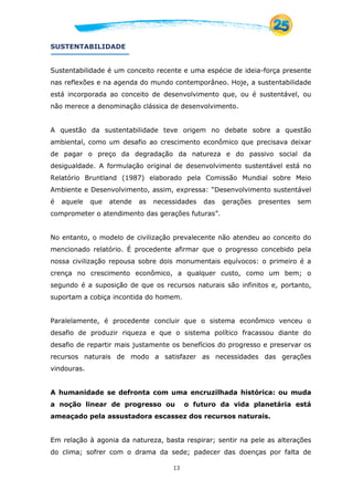 13
SUSTENTABILIDADE
Sustentabilidade é um conceito recente e uma espécie de ideia-força presente
nas reflexões e na agenda do mundo contemporâneo. Hoje, a sustentabilidade
está incorporada ao conceito de desenvolvimento que, ou é sustentável, ou
não merece a denominação clássica de desenvolvimento.
A questão da sustentabilidade teve origem no debate sobre a questão
ambiental, como um desafio ao crescimento econômico que precisava deixar
de pagar o preço da degradação da natureza e do passivo social da
desigualdade. A formulação original de desenvolvimento sustentável está no
Relatório Bruntland (1987) elaborado pela Comissão Mundial sobre Meio
Ambiente e Desenvolvimento, assim, expressa: “Desenvolvimento sustentável
é aquele que atende as necessidades das gerações presentes sem
comprometer o atendimento das gerações futuras”.
No entanto, o modelo de civilização prevalecente não atendeu ao conceito do
mencionado relatório. É procedente afirmar que o progresso concebido pela
nossa civilização repousa sobre dois monumentais equívocos: o primeiro é a
crença no crescimento econômico, a qualquer custo, como um bem; o
segundo é a suposição de que os recursos naturais são infinitos e, portanto,
suportam a cobiça incontida do homem.
Paralelamente, é procedente concluir que o sistema econômico venceu o
desafio de produzir riqueza e que o sistema político fracassou diante do
desafio de repartir mais justamente os benefícios do progresso e preservar os
recursos naturais de modo a satisfazer as necessidades das gerações
vindouras.
A humanidade se defronta com uma encruzilhada histórica: ou muda
a noção linear de progresso ou o futuro da vida planetária está
ameaçado pela assustadora escassez dos recursos naturais.
Em relação à agonia da natureza, basta respirar; sentir na pele as alterações
do clima; sofrer com o drama da sede; padecer das doenças por falta de
 