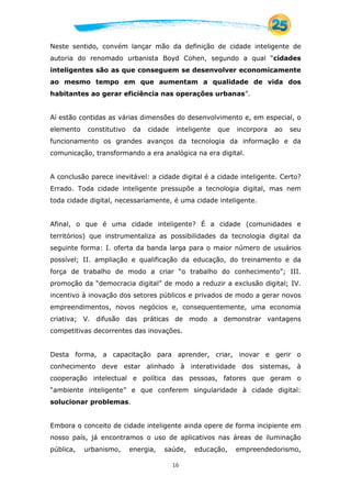 16
Neste sentido, convém lançar mão da definição de cidade inteligente de
autoria do renomado urbanista Boyd Cohen, segundo a qual “cidades
inteligentes são as que conseguem se desenvolver economicamente
ao mesmo tempo em que aumentam a qualidade de vida dos
habitantes ao gerar eficiência nas operações urbanas”.
Aí estão contidas as várias dimensões do desenvolvimento e, em especial, o
elemento constitutivo da cidade inteligente que incorpora ao seu
funcionamento os grandes avanços da tecnologia da informação e da
comunicação, transformando a era analógica na era digital.
A conclusão parece inevitável: a cidade digital é a cidade inteligente. Certo?
Errado. Toda cidade inteligente pressupõe a tecnologia digital, mas nem
toda cidade digital, necessariamente, é uma cidade inteligente.
Afinal, o que é uma cidade inteligente? É a cidade (comunidades e
territórios) que instrumentaliza as possibilidades da tecnologia digital da
seguinte forma: I. oferta da banda larga para o maior número de usuários
possível; II. ampliação e qualificação da educação, do treinamento e da
força de trabalho de modo a criar “o trabalho do conhecimento”; III.
promoção da “democracia digital” de modo a reduzir a exclusão digital; IV.
incentivo à inovação dos setores públicos e privados de modo a gerar novos
empreendimentos, novos negócios e, consequentemente, uma economia
criativa; V. difusão das práticas de modo a demonstrar vantagens
competitivas decorrentes das inovações.
Desta forma, a capacitação para aprender, criar, inovar e gerir o
conhecimento deve estar alinhado à interatividade dos sistemas, à
cooperação intelectual e política das pessoas, fatores que geram o
“ambiente inteligente” e que conferem singularidade à cidade digital:
solucionar problemas.
Embora o conceito de cidade inteligente ainda opere de forma incipiente em
nosso país, já encontramos o uso de aplicativos nas áreas de iluminação
pública, urbanismo, energia, saúde, educação, empreendedorismo,
 