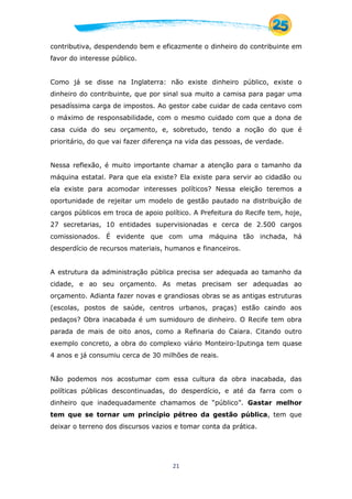 21
contributiva, despendendo bem e eficazmente o dinheiro do contribuinte em
favor do interesse público.
Como já se disse na Inglaterra: não existe dinheiro público, existe o
dinheiro do contribuinte, que por sinal sua muito a camisa para pagar uma
pesadíssima carga de impostos. Ao gestor cabe cuidar de cada centavo com
o máximo de responsabilidade, com o mesmo cuidado com que a dona de
casa cuida do seu orçamento, e, sobretudo, tendo a noção do que é
prioritário, do que vai fazer diferença na vida das pessoas, de verdade.
Nessa reflexão, é muito importante chamar a atenção para o tamanho da
máquina estatal. Para que ela existe? Ela existe para servir ao cidadão ou
ela existe para acomodar interesses políticos? Nessa eleição teremos a
oportunidade de rejeitar um modelo de gestão pautado na distribuição de
cargos públicos em troca de apoio político. A Prefeitura do Recife tem, hoje,
27 secretarias, 10 entidades supervisionadas e cerca de 2.500 cargos
comissionados. É evidente que com uma máquina tão inchada, há
desperdício de recursos materiais, humanos e financeiros.
A estrutura da administração pública precisa ser adequada ao tamanho da
cidade, e ao seu orçamento. As metas precisam ser adequadas ao
orçamento. Adianta fazer novas e grandiosas obras se as antigas estruturas
(escolas, postos de saúde, centros urbanos, praças) estão caindo aos
pedaços? Obra inacabada é um sumidouro de dinheiro. O Recife tem obra
parada de mais de oito anos, como a Refinaria do Caiara. Citando outro
exemplo concreto, a obra do complexo viário Monteiro-Iputinga tem quase
4 anos e já consumiu cerca de 30 milhões de reais.
Não podemos nos acostumar com essa cultura da obra inacabada, das
políticas públicas descontinuadas, do desperdício, e até da farra com o
dinheiro que inadequadamente chamamos de “público”. Gastar melhor
tem que se tornar um princípio pétreo da gestão pública, tem que
deixar o terreno dos discursos vazios e tomar conta da prática.
 