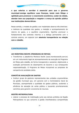 26
e que valorize o servidor é essencial para que o governo
municipal consiga equilibrar suas finanças, tendo mais fôlego e
agilidade para promover o crescimento econômico, cuidar da cidade,
atender bem sua população e resgatar a crença da opinião pública
nas instituições democráticas.
Nesse sentido, o modelo de gestão a ser implantado observa três diretrizes:
a melhoria da qualidade dos gastos; a medição e acompanhamento do
retorno do gasto, e o equilíbrio orçamentário. Significa promover o
fortalecimento dos controles internos e o diálogo permanente com o
controle externo, em especial com absoluta transparência na relação
com o cidadão.
COMPROMISSOS
LEI MONITORA RECIFE (PROGRAMA DE METAS)
 Transformar a plataforma Monitora Recife (www.monitorarecife.com.br)
em um instrumento legal de acompanhamento da execução do Programa
de Metas pelo cidadão, de forma transparente e acessível, objetivando a
avaliação permanente do desempenho do Governo e sua consequente
responsabilização. O Programa de Metas incorporará as propostas de
campanha do candidato eleito.
COMITÊ DE AVALIAÇÃO DE GASTOS
 Instituir grupo de gestores representantes das unidades orçamentárias
da gestão municipal que, em parceria com a Controladoria Geral do
Município, acompanharão a qualidade do gastos públicos, avaliando a
eficiência da alocação da verba pública e buscando prioritariamente
caminhos para garantir a economia de recursos.
GESTÃO METROPOLITANA
 Liderar o processo de mobilização junto aos demais prefeitos da Região
Metropolitana no que concerne à gestão Interfederativa compartilhada
 