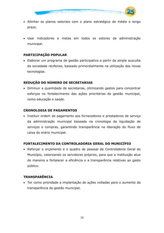 28
 Allinhar os planos setoriais com o plano estratégico de médio e longo
prazo.
 Usar indicadores e metas em todos os setores da administração
municipal.
PARTICIPAÇÃO POPULAR
 Elaborar um programa de gestão participativa a partir da ampla ausculta
da sociedade recifense, baseado primordialmente na utilização das novas
tecnologias.
REDUÇÃO DO NÚMERO DE SECRETARIAS
 Diminuir a quantidade de secretarias, otimizando gastos para concentrar
esforços no fortalecimento das ações prioritárias da gestão municipal,
como educação e saúde.
CRONOLOGIA DE PAGAMENTOS
 Instituir ordem de pagamento aos fornecedores e prestadores de serviço
da administração municipal baseada na cronologia da liquidação de
serviços e compras, garantindo transparência na liberação do fluxo de
caixa do erário municipal.
FORTALECIMENTO DA CONTROLADORIA GERAL DO MUNICÍPIO
 Reforçar o orçamento e o quadro de pessoal da Controladoria Geral do
Município, valorizando os servidores próprios, para que a instituição atue
de maneira a fortalecer a eficiência e a transparência relativas ao gasto
público.
TRANSPARÊNCIA
 Ter como prioridade a implantação de ações voltadas para o aumento da
transparência da gestão municipal.
 