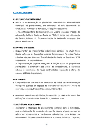 30
COMPROMISSOS
PLANEJAMENTO INTEGRADO
 Buscar a implementação da governança metropolitana, estabelecendo
hierarquia de planejamento, em obediência ao que determinam os
Estatutos da Metrópole e da Cidade, na seguinte sequência:
1) Plano Metropolitano de Desenvolvimento Urbano Integrado (PDUI); 2)
Adequação do Plano Diretor do Recife ao PDUI; 3) Lei de Uso e Ocupação
do Espaço Urbano; 4) Complementação da Legislação emanada dos
planos mencionados.
ESTATUTO DO RECIFE
 Regulamentar os instrumentos urbanísticos contidos no atual Plano
Diretor referente a: Operações Urbanas Consorciadas; Parcerias Público
Privadas; Outorga Onerosa; Transferência do Direito de Construir; IPTU
Progressivo; Usucapião Urbano.
A regulamentação objetiva assegurar a função social da propriedade
promovendo o dinamismo das ações de infraestrutura, a expansão
urbana, o surgimento de novas centralidades, buscando a oferta de
espaços públicos de qualidade.
BOA CIDADE
 Comprometer-se com metas de bem-estar da cidade pela transformação
de espaços públicos em espaços de convivência de qualidade – locais de
conversa, encontro, troca entre pessoas, intercâmbio.
 Assegurar incentivo às atividades de uso misto no pavimento térreo das
edificações, com atividades de comércio, serviço e lazer.
TERRITÓRIO E MOBILIDADE
 Incorporar a integração do planejamento territorial com a mobilidade,
para a elaboração da legislação do uso do espaço urbano, no que se
refere ao zoneamento e parâmetros urbanísticos, com ênfase no
adensamento de corredores de transporte e centros de bairros, calçadas,
 