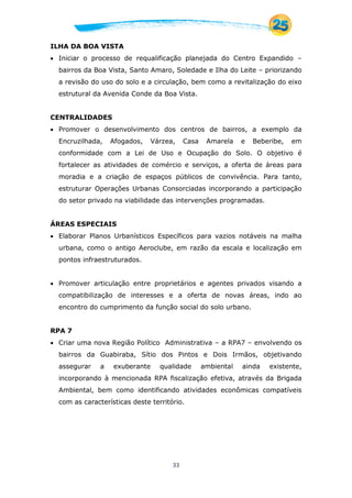 33
ILHA DA BOA VISTA
 Iniciar o processo de requalificação planejada do Centro Expandido –
bairros da Boa Vista, Santo Amaro, Soledade e Ilha do Leite – priorizando
a revisão do uso do solo e a circulação, bem como a revitalização do eixo
estrutural da Avenida Conde da Boa Vista.
CENTRALIDADES
 Promover o desenvolvimento dos centros de bairros, a exemplo da
Encruzilhada, Afogados, Várzea, Casa Amarela e Beberibe, em
conformidade com a Lei de Uso e Ocupação do Solo. O objetivo é
fortalecer as atividades de comércio e serviços, a oferta de áreas para
moradia e a criação de espaços públicos de convivência. Para tanto,
estruturar Operações Urbanas Consorciadas incorporando a participação
do setor privado na viabilidade das intervenções programadas.
ÁREAS ESPECIAIS
 Elaborar Planos Urbanísticos Específicos para vazios notáveis na malha
urbana, como o antigo Aeroclube, em razão da escala e localização em
pontos infraestruturados.
 Promover articulação entre proprietários e agentes privados visando a
compatibilização de interesses e a oferta de novas áreas, indo ao
encontro do cumprimento da função social do solo urbano.
RPA 7
 Criar uma nova Região Político Administrativa – a RPA7 – envolvendo os
bairros da Guabiraba, Sítio dos Pintos e Dois Irmãos, objetivando
assegurar a exuberante qualidade ambiental ainda existente,
incorporando à mencionada RPA fiscalização efetiva, através da Brigada
Ambiental, bem como identificando atividades econômicas compatíveis
com as características deste território.
 