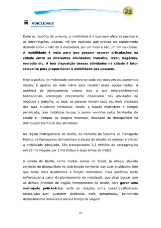 34
 MOBILIDADE
Entre os desafios de governo, a mobilidade é o que mais afeta as pessoas e
as inter-relações urbanas. Há um equívoco que precisa ser rapidamente
desfeito sobre o fato de a mobilidade ser um meio e não um fim na cidade.
A mobilidade é meio para que possam ocorrer articulações na
cidade entre as diferentes atividades: trabalho, lazer, negócios,
moradia etc. A boa disposição dessas atividades na cidade é fator
relevante para proporcionar a mobilidade das pessoas.
Hoje a política de mobilidade concentra-se cada vez mais em equipamentos
modais e ajustes na rede viária para receber esses equipamentos. A
ausência de planejamento urbano leva a que empreendimentos
habitacionais aconteçam inteiramente dissociados das atividades de
negócios e trabalho, ou seja, as pessoas moram cada vez mais afastadas
das suas atividades cotidianas. Assim, a função mobilidade é sempre
penalizada, com distâncias longas a serem vencidas pelos habitantes da
cidade e tempos de viagens extensos, resultado do desequilíbrio na
distribuição territorial das atividades.
Na região metropolitana do Recife, os números do Sistema de Transporte
Público de Passageiros demonstram a escala do desafio de ordenar e ofertar
a mobilidade adequada. São transportados 2,2 milhões de passagens/dia
em 26 mil viagens por 3 mil ônibus e duas linhas de metrô.
A cidade do Recife, como muitas outras no Brasil, já atingiu elevada
condição de desequilíbrio na distribuição territorial das suas atividades, fato
que torna mais desafiadora a função mobilidade. Essa questões serão
enfrentadas a partir do planejamento da metrópole, que devo buscar com
os demais prefeitos da Região Metropolitana do Recife, para gerar uma
metrópole policêntrica, onde as relações entre casa-trabalho/casa-
escola/casa-lazer guardem distâncias mais apropriadas, permitindo
deslocamentos menores e menos tempo de viagem.
 