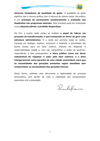 4
alicerces fundadores da qualidade do gasto. A qualidade do gasto
significa usar o recurso público com o máximo de retorno social. Na prática,
é um processo de permanente monitoramento e avaliação dos
dispêndios nos programas setoriais. Este processo pode ser sintetizado
numa cláusula pétrea: é proibido desperdiçar.
Por fim, a quarta razão atribui ao prefeito o papel de liderar um
processo de transformação, o que transcende ao dever de gerir uma
estrutura administrativa. É a razão que permeia todas as razões.
Consiste em dialogar, explicar, convencer e mobilizar a pluralidade dos
atores sociais para um fazer coletivo. Importa em despertar a
responsabilidade cidadã e, com ela, compartilhar o poder de governar,
respondendo a dois pressupostos: a ética pública como um dever
indeclinável de respeitar e zelar pelo bem coletivo; e a ética
intergeracional como garantia de uma cidade sustentável, para que
as necessidades das gerações presentes sejam atendidas sem
comprometer as necessidades das gerações futuras.
Desta forma, submeto este documento à legitimidade do processo
democrático, sem perder de vista a viabilidade dos compromissos
assumidos com a população.
 