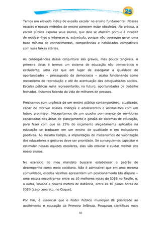 40
Temos um elevado índice de evasão escolar no ensino fundamental. Nossas
escolas e nossos métodos de ensino parecem estar obsoletos. Na prática, a
escola pública expulsa seus alunos, que dela se afastam porque é incapaz
de motivar-lhes o interesse e, sobretudo, porque não consegue gerar uma
base mínima de conhecimentos, competências e habilidades compatíveis
com suas faixas etárias.
As consequências dessa conjuntura são graves, mas pouco tangíveis. A
primeira delas é termos um sistema de educação não democrático e
excludente, uma vez que em lugar de assegurar a igualdade de
oportunidades – pressuposto da democracia – acaba funcionando como
mecanismo de reprodução e até de acentuação das desigualdades sociais.
Escolas públicas ruins representarão, no futuro, oportunidades de trabalho
fechadas. Estamos falando da vida de milhares de pessoas.
Precisamos com urgência de um ensino público contemporâneo, atualizado,
capaz de motivar nossas crianças e adolescentes e acenar-lhes com um
futuro promissor. Necessitamos de um quadro permanente de servidores
capacitados nas áreas de planejamento e gestão de sistemas de educação,
para fazer com que os 25% do orçamento alegadamente aplicados na
educação se traduzam em um ensino de qualidade e em indicadores
positivos. Ao mesmo tempo, a implantação de mecanismos de valorização
dos educadores e gestores deve ser prioridade. Se conseguirmos capacitar e
estimular nossas equipes escolares, elas vão ensinar e cuidar melhor dos
nosso alunos.
No exercício do meu mandato buscarei estabelecer o padrão de
desempenho como meta cotidiana. Não é admissível que em uma mesma
comunidade, escolas vizinhas apresentem um posicionamento tão díspare –
uma escola encontrar-se entre as 10 melhores notas do IDEB no Recife, e,
a outra, situada a poucos metros de distância, entre as 10 piores notas do
IDEB (caso concreto, no Coque).
Por fim, é essencial que o Poder Público municipal dê prioridade ao
acolhimento e educação da Primeira Infância. Pesquisas científicas mais
 
