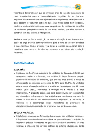 41
recentes já demonstraram que os primeiros anos de vida são justamente os
mais importantes para o desenvolvimento cognitivo do ser humano.
Expandir nossa rede de creches e pré-escolas é importante para que mães e
pais possam ir trabalhar sabendo que seus filhos estão bem cuidados,
porém, é muito mais importante para garantirmos às novíssimas gerações
de recifenses perspectivas reais de um futuro melhor, que eles venham a
construir com seu talento e inteligência.
Tenho a mais profunda convicção de que a educação é um investimento
social de largo alcance, com repercussões para o resto da vida dos cidadãos
e suas famílias. Como prefeita, vou tratar a política educacional com a
prioridade que merece, de olho no presente e no futuro da população
recifense.
COMPROMISSOS
CASA-MÃE
 Implantar no Recife um programa de unidades de Educação Infantil que
agreguem creche e pré-escola, nos moldes do Nova Semente, projeto
pioneiro do município de Petrolina, que em oito anos elevou o índice de
alfabetização de crianças até 6 anos de 40% para 86,8%. As unidades
educacionais oferecerão cuidados e atividades pedagógicas por 12 horas
diárias (dias úteis), atendendo a crianças de 6 meses a 6 anos
incompletos. A proposta pedagógica será desenvolvida por especialistas
em educação e o desempenho das unidades será monitorado por meio de
metas e indicadores de desenvolvimento cognitivo. A exclusão, a
violência e o desemprego serão indicadores de prioridade no
planejamento da implantação do programa, que será progressiva.
ESCOLA PREMIADA
 Estabelecer programa de formação dos gestores das unidades escolares.
E implantar um mecanismo institucional de premiação com o objetivo de
incentivar práticas inovadoras na gestão das unidades escolares, visando
valorizar a eficiência nos serviços públicos do sistema educacional. Serão
 