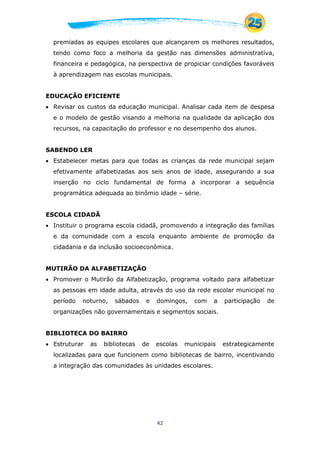 42
premiadas as equipes escolares que alcançarem os melhores resultados,
tendo como foco a melhoria da gestão nas dimensões administrativa,
financeira e pedagógica, na perspectiva de propiciar condições favoráveis
à aprendizagem nas escolas municipais.
EDUCAÇÃO EFICIENTE
 Revisar os custos da educação municipal. Analisar cada item de despesa
e o modelo de gestão visando a melhoria na qualidade da aplicação dos
recursos, na capacitação do professor e no desempenho dos alunos.
SABENDO LER
 Estabelecer metas para que todas as crianças da rede municipal sejam
efetivamente alfabetizadas aos seis anos de idade, assegurando a sua
inserção no ciclo fundamental de forma a incorporar a sequência
programática adequada ao binômio idade – série.
ESCOLA CIDADÃ
 Instituir o programa escola cidadã, promovendo a integração das famílias
e da comunidade com a escola enquanto ambiente de promoção da
cidadania e da inclusão socioeconômica.
MUTIRÃO DA ALFABETIZAÇÃO
 Promover o Mutirão da Alfabetização, programa voltado para alfabetizar
as pessoas em idade adulta, através do uso da rede escolar municipal no
período noturno, sábados e domingos, com a participação de
organizações não governamentais e segmentos sociais.
BIBLIOTECA DO BAIRRO
 Estruturar as bibliotecas de escolas municipais estrategicamente
localizadas para que funcionem como bibliotecas de bairro, incentivando
a integração das comunidades às unidades escolares.
 