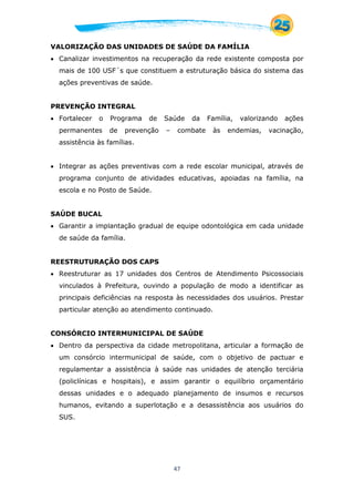 47
VALORIZAÇÃO DAS UNIDADES DE SAÚDE DA FAMÍLIA
 Canalizar investimentos na recuperação da rede existente composta por
mais de 100 USF´s que constituem a estruturação básica do sistema das
ações preventivas de saúde.
PREVENÇÃO INTEGRAL
 Fortalecer o Programa de Saúde da Família, valorizando ações
permanentes de prevenção – combate às endemias, vacinação,
assistência às famílias.
 Integrar as ações preventivas com a rede escolar municipal, através de
programa conjunto de atividades educativas, apoiadas na família, na
escola e no Posto de Saúde.
SAÚDE BUCAL
 Garantir a implantação gradual de equipe odontológica em cada unidade
de saúde da família.
REESTRUTURAÇÃO DOS CAPS
 Reestruturar as 17 unidades dos Centros de Atendimento Psicossociais
vinculados à Prefeitura, ouvindo a população de modo a identificar as
principais deficiências na resposta às necessidades dos usuários. Prestar
particular atenção ao atendimento continuado.
CONSÓRCIO INTERMUNICIPAL DE SAÚDE
 Dentro da perspectiva da cidade metropolitana, articular a formação de
um consórcio intermunicipal de saúde, com o objetivo de pactuar e
regulamentar a assistência à saúde nas unidades de atenção terciária
(policlínicas e hospitais), e assim garantir o equilíbrio orçamentário
dessas unidades e o adequado planejamento de insumos e recursos
humanos, evitando a superlotação e a desassistência aos usuários do
SUS.
 