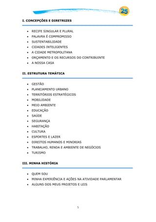 5
I. CONCEPÇÕES E DIRETRIZES
 RECIFE SINGULAR E PLURAL
 PALAVRA É COMPROMISSO
 SUSTENTABILIDADE
 CIDADES INTELIGENTES
 A CIDADE METROPOLITANA
 ORÇAMENTO E OS RECURSOS DO CONTRIBUINTE
 A NOSSA CASA
II. ESTRUTURA TEMÁTICA
 GESTÃO
 PLANEJAMENTO URBANO
 TERRITÓRIOS ESTRATÉGICOS
 MOBILIDADE
 MEIO AMBIENTE
 EDUCAÇÃO
 SAÚDE
 SEGURANÇA
 HABITAÇÃO
 CULTURA
 ESPORTES E LAZER
 DIREITOS HUMANOS E MINORIAS
 TRABALHO, RENDA E AMBIENTE DE NEGÓCIOS
 TURISMO
III. MINHA HISTÓRIA
 QUEM SOU
 MINHA EXPERIÊNCIA E AÇÕES NA ATIVIDADE PARLAMENTAR
 ALGUNS DOS MEUS PROJETOS E LEIS
 