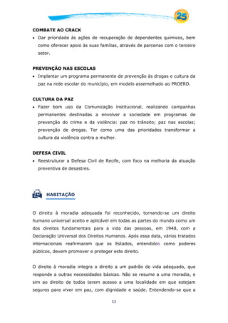 52
COMBATE AO CRACK
 Dar prioridade às ações de recuperação de dependentes químicos, bem
como oferecer apoio às suas famílias, através de parcerias com o terceiro
setor.
PREVENÇÃO NAS ESCOLAS
 Implantar um programa permanente de prevenção às drogas e cultura da
paz na rede escolar do município, em modelo assemelhado ao PROERD.
CULTURA DA PAZ
 Fazer bom uso da Comunicação institucional, realizando campanhas
permanentes destinadas a envolver a sociedade em programas de
prevenção do crime e da violência: paz no trânsito; paz nas escolas;
prevenção de drogas. Ter como uma das prioridades transformar a
cultura da violência contra a mulher.
DEFESA CIVIL
 Reestruturar a Defesa Civil de Recife, com foco na melhoria da atuação
preventiva de desastres.
 HABITAÇÃO
O direito à moradia adequada foi reconhecido, tornando-se um direito
humano universal aceito e aplicável em todas as partes do mundo como um
dos direitos fundamentais para a vida das pessoas, em 1948, com a
Declaração Universal dos Direitos Humanos. Após essa data, vários tratados
internacionais reafirmaram que os Estados, entendidos como poderes
públicos, devem promover e proteger este direito.
O direito à moradia integra o direito a um padrão de vida adequado, que
responde a outras necessidades básicas. Não se resume a uma moradia, e
sim ao direito de todos terem acesso a uma localidade em que estejam
seguros para viver em paz, com dignidade e saúde. Entendendo-se que a
 