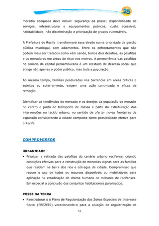 53
moradia adequada deve incluir: segurança da posse; disponibilidade de
serviços, infraestrutura e equipamentos públicos; custo acessível;
habitabilidade; não discriminação e priorização de grupos vulneráveis.
A Prefeitura do Recife transformará esse direito numa prioridade da gestão
pública municipal, sem adiamentos. Entre os enfrentamentos que não
podem mais ser tratados como vêm sendo, temos dois desafios, as palafitas
e os moradores em áreas de risco nos morros. A permanência das palafitas
no cenário da capital pernambucana é um atestado de descaso social que
atinge não apenas o poder público, mas toda a população.
Ao mesmo tempo, famílias penduradas nos barrancos em áreas críticas e
sujeitas ao soterramento, exigem uma ação continuada e eficaz de
remoção.
Identificar as tendências do mercado e os desejos da população de moradia
no centro e junto ao transporte de massa é parte da estruturação das
intervenções no tecido urbano, no sentido de ofertar novas fronteiras de
expansão considerando a cidade compacta como possibilidade efetiva para
o Recife.
COMPROMISSOS
URBANIDADE
 Priorizar a retirada das palafitas do cenário urbano recifense, criando
condições efetivas para a construção de moradias dignas para as famílias
que residem na beira dos rios e córregos da cidade. Compromisso que
requer o uso de todos os recursos disponíveis ou mobilizáveis para
aplicação na erradicação do drama humano de milhares de recifenses.
Em especial a conclusão dos conjuntos habitacionais paralisados.
POSSE DA TERRA
 Reestruturar o o Plano de Regularização das Zonas Especiais de Interesse
Social (PREZEIS) vocacionando-o para a atuação de regularização de
 