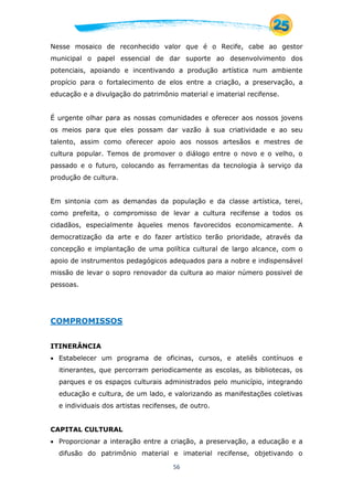 56
Nesse mosaico de reconhecido valor que é o Recife, cabe ao gestor
municipal o papel essencial de dar suporte ao desenvolvimento dos
potenciais, apoiando e incentivando a produção artística num ambiente
propício para o fortalecimento de elos entre a criação, a preservação, a
educação e a divulgação do patrimônio material e imaterial recifense.
É urgente olhar para as nossas comunidades e oferecer aos nossos jovens
os meios para que eles possam dar vazão à sua criatividade e ao seu
talento, assim como oferecer apoio aos nossos artesãos e mestres de
cultura popular. Temos de promover o diálogo entre o novo e o velho, o
passado e o futuro, colocando as ferramentas da tecnologia à serviço da
produção de cultura.
Em sintonia com as demandas da população e da classe artística, terei,
como prefeita, o compromisso de levar a cultura recifense a todos os
cidadãos, especialmente àqueles menos favorecidos economicamente. A
democratização da arte e do fazer artístico terão prioridade, através da
concepção e implantação de uma política cultural de largo alcance, com o
apoio de instrumentos pedagógicos adequados para a nobre e indispensável
missão de levar o sopro renovador da cultura ao maior número possivel de
pessoas.
COMPROMISSOS
ITINERÂNCIA
 Estabelecer um programa de oficinas, cursos, e ateliês contínuos e
itinerantes, que percorram periodicamente as escolas, as bibliotecas, os
parques e os espaços culturais administrados pelo município, integrando
educação e cultura, de um lado, e valorizando as manifestações coletivas
e individuais dos artistas recifenses, de outro.
CAPITAL CULTURAL
 Proporcionar a interação entre a criação, a preservação, a educação e a
difusão do patrimônio material e imaterial recifense, objetivando o
 