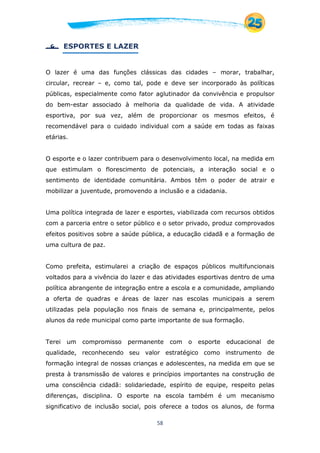 58
 ESPORTES E LAZER
O lazer é uma das funções clássicas das cidades – morar, trabalhar,
circular, recrear – e, como tal, pode e deve ser incorporado às políticas
públicas, especialmente como fator aglutinador da convivência e propulsor
do bem-estar associado à melhoria da qualidade de vida. A atividade
esportiva, por sua vez, além de proporcionar os mesmos efeitos, é
recomendável para o cuidado individual com a saúde em todas as faixas
etárias.
O esporte e o lazer contribuem para o desenvolvimento local, na medida em
que estimulam o florescimento de potenciais, a interação social e o
sentimento de identidade comunitária. Ambos têm o poder de atrair e
mobilizar a juventude, promovendo a inclusão e a cidadania.
Uma política integrada de lazer e esportes, viabilizada com recursos obtidos
com a parceria entre o setor público e o setor privado, produz comprovados
efeitos positivos sobre a saúde pública, a educação cidadã e a formação de
uma cultura de paz.
Como prefeita, estimularei a criação de espaços públicos multifuncionais
voltados para a vivência do lazer e das atividades esportivas dentro de uma
política abrangente de integração entre a escola e a comunidade, ampliando
a oferta de quadras e áreas de lazer nas escolas municipais a serem
utilizadas pela população nos finais de semana e, principalmente, pelos
alunos da rede municipal como parte importante de sua formação.
Terei um compromisso permanente com o esporte educacional de
qualidade, reconhecendo seu valor estratégico como instrumento de
formação integral de nossas crianças e adolescentes, na medida em que se
presta à transmissão de valores e princípios importantes na construção de
uma consciência cidadã: solidariedade, espírito de equipe, respeito pelas
diferenças, disciplina. O esporte na escola também é um mecanismo
significativo de inclusão social, pois oferece a todos os alunos, de forma
 