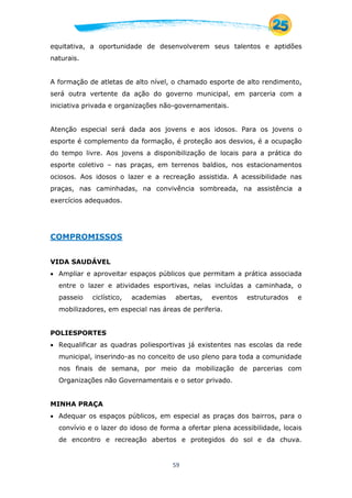 59
equitativa, a oportunidade de desenvolverem seus talentos e aptidões
naturais.
A formação de atletas de alto nível, o chamado esporte de alto rendimento,
será outra vertente da ação do governo municipal, em parceria com a
iniciativa privada e organizações não-governamentais.
Atenção especial será dada aos jovens e aos idosos. Para os jovens o
esporte é complemento da formação, é proteção aos desvios, é a ocupação
do tempo livre. Aos jovens a disponibilização de locais para a prática do
esporte coletivo – nas praças, em terrenos baldios, nos estacionamentos
ociosos. Aos idosos o lazer e a recreação assistida. A acessibilidade nas
praças, nas caminhadas, na convivência sombreada, na assistência a
exercícios adequados.
COMPROMISSOS
VIDA SAUDÁVEL
 Ampliar e aproveitar espaços públicos que permitam a prática associada
entre o lazer e atividades esportivas, nelas incluídas a caminhada, o
passeio ciclístico, academias abertas, eventos estruturados e
mobilizadores, em especial nas áreas de periferia.
POLIESPORTES
 Requalificar as quadras poliesportivas já existentes nas escolas da rede
municipal, inserindo-as no conceito de uso pleno para toda a comunidade
nos finais de semana, por meio da mobilização de parcerias com
Organizações não Governamentais e o setor privado.
MINHA PRAÇA
 Adequar os espaços públicos, em especial as praças dos bairros, para o
convívio e o lazer do idoso de forma a ofertar plena acessibilidade, locais
de encontro e recreação abertos e protegidos do sol e da chuva.
 