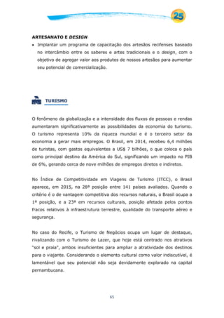 65
ARTESANATO E DESIGN
 Implantar um programa de capacitação dos artesãos recifenses baseado
no intercâmbio entre os saberes e artes tradicionais e o design, com o
objetivo de agregar valor aos produtos de nossos artesãos para aumentar
seu potencial de comercialização.
 TURISMO
O fenômeno da globalização e a intensidade dos fluxos de pessoas e rendas
aumentaram significativamente as possibilidades da economia do turismo.
O turismo representa 10% da riqueza mundial e é o terceiro setor da
economia a gerar mais empregos. O Brasil, em 2014, recebeu 6,4 milhões
de turistas, com gastos equivalentes a US$ 7 bilhões, o que coloca o país
como principal destino da América do Sul, significando um impacto no PIB
de 6%, gerando cerca de nove milhões de empregos diretos e indiretos.
No Índice de Competitividade em Viagens de Turismo (ITCC), o Brasil
aparece, em 2015, na 28ª posição entre 141 países avaliados. Quando o
critério é o de vantagem competitiva dos recursos naturais, o Brasil ocupa a
1ª posição, e a 23ª em recursos culturais, posição afetada pelos pontos
fracos relativos à infraestrutura terrestre, qualidade do transporte aéreo e
segurança.
No caso do Recife, o Turismo de Negócios ocupa um lugar de destaque,
rivalizando com o Turismo de Lazer, que hoje está centrado nos atrativos
“sol e praia”, ambos insuficientes para ampliar a atratividade dos destinos
para o viajante. Considerando o elemento cultural como valor indiscutível, é
lamentável que seu potencial não seja devidamente explorado na capital
pernambucana.
 