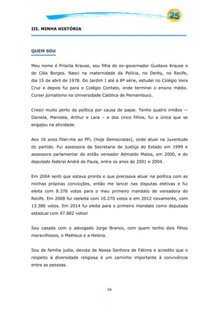 68
III. MINHA HISTÓRIA
QUEM SOU
Meu nome é Priscila Krause, sou filha do ex-governador Gustavo Krause e
de Cléa Borges. Nasci na maternidade da Polícia, no Derby, no Recife,
dia 15 de abril de 1978. Do Jardim I até a 8ª série, estudei no Colégio Vera
Cruz e depois fui para o Colégio Contato, onde terminei o ensino médio.
Cursei jornalismo na Universidade Católica de Pernambuco.
Cresci muito perto da política por causa de papai. Tenho quatro irmãos --
Daniela, Manoela, Arthur e Lara – e dos cinco filhos, fui a única que se
engajou na atividade.
Aos 16 anos filiei-me ao PFL (hoje Democratas), onde atuei na Juventude
do partido. Fui assessora da Secretaria de Justiça do Estado em 1999 e
assessora parlamentar do então vereador Admaldo Matos, em 2000, e do
deputado federal André de Paula, entre os anos de 2001 e 2004.
Em 2004 senti que estava pronta e que precisava atuar na política com as
minhas próprias convicções, então me lancei nas disputas eletivas e fui
eleita com 8.376 votos para o meu primeiro mandato de vereadora do
Recife. Em 2008 fui reeleita com 10.270 votos e em 2012 novamente, com
13.386 votos. Em 2014 fui eleita para o primeiro mandato como deputada
estadual com 47.882 votos!
Sou casada com o advogado Jorge Branco, com quem tenho dois filhos
maravilhosos, o Matheus e a Helena.
Sou de família judia, devota de Nossa Senhora de Fátima e acredito que o
respeito à diversidade religiosa é um caminho importante à convivência
entre as pessoas.
 