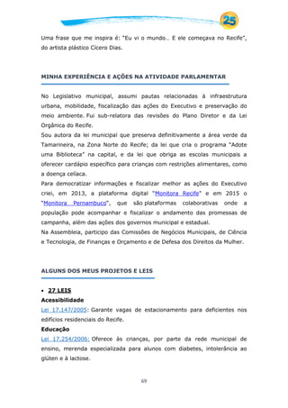 69
Uma frase que me inspira é: “Eu vi o mundo… E ele começava no Recife”,
do artista plástico Cícero Dias.
MINHA EXPERIÊNCIA E AÇÕES NA ATIVIDADE PARLAMENTAR
No Legislativo municipal, assumi pautas relacionadas à infraestrutura
urbana, mobilidade, fiscalização das ações do Executivo e preservação do
meio ambiente. Fui sub-relatora das revisões do Plano Diretor e da Lei
Orgânica do Recife.
Sou autora da lei municipal que preserva definitivamente a área verde da
Tamarineira, na Zona Norte do Recife; da lei que cria o programa “Adote
uma Biblioteca” na capital, e da lei que obriga as escolas municipais a
oferecer cardápio específico para crianças com restrições alimentares, como
a doença celíaca.
Para democratizar informações e fiscalizar melhor as ações do Executivo
criei, em 2013, a plataforma digital “Monitora Recife” e em 2015 o
“Monitora Pernambuco“, que são plataformas colaborativas onde a
população pode acompanhar e fiscalizar o andamento das promessas de
campanha, além das ações dos governos municipal e estadual.
Na Assembleia, participo das Comissões de Negócios Municipais, de Ciência
e Tecnologia, de Finanças e Orçamento e de Defesa dos Direitos da Mulher.
ALGUNS DOS MEUS PROJETOS E LEIS
 27 LEIS
Acessibilidade
Lei 17.147/2005: Garante vagas de estacionamento para deficientes nos
edifícios residenciais do Recife.
Educação
Lei 17.254/2006: Oferece às crianças, por parte da rede municipal de
ensino, merenda especializada para alunos com diabetes, intolerância ao
glúten e à lactose.
 
