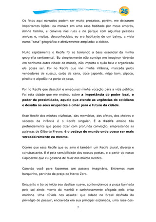7
Os fatos aqui narrados podem ser muito prosaicos, porém, me deixaram
importantes lições: eu morava em uma casa habitada por meus amores,
minha família, e convivia nas ruas e no parque com algumas pessoas
amigas e, muitas, desconhecidas; eu era habitante de um bairro, e vivia
numa “casa” geográfica e afetivamente ampliada: a cidade.
Muito rapidamente o Recife foi se tornando a base essencial da minha
geografia sentimental. Eu simplesmente não consigo me imaginar vivendo
em nenhuma outra cidade do mundo, não importa o quão bela e organizada
ela possa ser. Foi no Recife que vivi minha infância, marcada pelos
vendedores de cuscuz, caldo de cana, doce japonês, nêgo bom, pipoca,
pirulito e algodão na porta de casa.
Foi no Recife que descobri e amadureci minha vocação para a vida pública.
Foi esta cidade que me ensinou sobre a importância do poder local, o
poder da proximidade, aquele que atende as urgências do cotidiano
e desafia os seus ocupantes a olhar para o futuro da cidade.
Esse Recife das minhas vivências, das memórias, dos afetos, dos cheiros e
sabores da infância é o Recife singular. É o Recife amado tão
profundamente que posso dizer com profunda convicção, emprestando as
palavras de Gilberto Freyre: é o pedaço do mundo onde posso ser mais
verdadeiramente eu mesma.
Ocorre que esse Recife que eu amo é também um Recife plural, diverso e
constrastante. E é pela sensibilidade dos nossos poetas, e a partir do nosso
Capibaribe que eu gostaria de falar dos muitos Recifes.
Convido você para fazermos um passeio imaginário. Entremos num
barquinho, partindo da praça do Marco Zero.
Enquanto o barco inicia seu deslizar suave, contemplamos a praça banhada
pelo sol ainda morno da manhã e carinhosamente afagada pela brisa
marinha. Uma dúvida nos assalta: que cidade no Brasil desfruta do
privilégio de possuir, encravada em sua principal esplanada, uma rosa-dos-
 