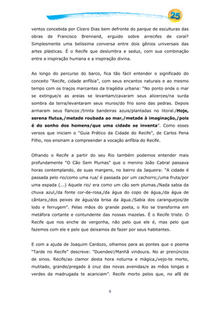 8
ventos concebida por Cícero Dias bem defronte do parque de esculturas das
obras de Francisco Brennand, erguido sobre arrecifes de coral?
Simplesmente uma belíssima conversa entre dois gênios universais das
artes plásticas. É o Recife que deslumbra e seduz, com sua combinação
entre a inspiração humana e a inspiração divina.
Ao longo do percurso do barco, fica tão fácil entender o significado do
conceito “Recife, cidade anfíbia”, com seus encantos naturais e ao mesmo
tempo com os traços marcantes da tragédia urbana: “No ponto onde o mar
se extingue/e as areias se levantam/cavaram seus alicerces/na surda
sombra da terra/levantaram seus muros/do frio sono das pedras. Depois
armaram seus flancos:/trinta bandeiras azuis/plantadas no litoral./Hoje,
serena flutua,/metade roubada ao mar,/metade à imaginação,/pois
é do sonho dos homens/que uma cidade se inventa”. Como esses
versos que iniciam o “Guia Prático da Cidade do Recife”, de Carlos Pena
Filho, nos ensinam a compreender a vocação anfíbia do Recife.
Olhando o Recife a partir do seu Rio também podemos entender mais
profundamente “O Cão Sem Plumas” que o menino João Cabral passava
horas contemplando, de suas margens, no bairro da Jaqueira: “A cidade é
passada pelo rio/como uma rua/ é passada por um cachorro;/uma fruta/por
uma espada (...) Aquele rio/ era como um cão sem plumas./Nada sabia da
chuva azul,/da fonte cor-de-rosa,/da água do copo de água,/da água de
cântaro,/dos peixes de água/da brisa da água./Sabia dos caranguejos/de
lodo e ferrugem”. Pelas mãos do grande poeta, o Rio se transforma em
metáfora cortante e contundente das nossas mazelas. É o Recife triste. O
Recife que nos enche de vergonha, não pelo que ele é, mas pelo que
fazemos com ele e pelo que deixamos de fazer por seus habitantes.
E com a ajuda de Joaquim Cardozo, olhamos para as pontes que o poema
“Tarde no Recife” descreve: “Duendes!/Manhã vindoura. No ar prenúncios
de sinos. Recife/ao clamor desta hora noturna e mágica,/vejo-te morto,
mutilado, grande/pregado à cruz das novas avenidas/e as mãos longas e
verdes da madrugada te acariciam”. Recife morto pelos que, no afã de
 