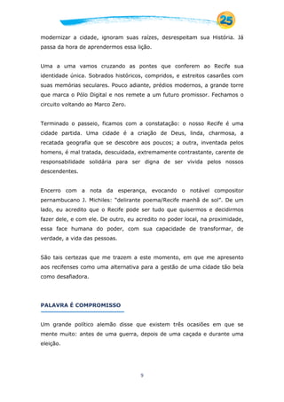 9
modernizar a cidade, ignoram suas raízes, desrespeitam sua História. Já
passa da hora de aprendermos essa lição.
Uma a uma vamos cruzando as pontes que conferem ao Recife sua
identidade única. Sobrados históricos, compridos, e estreitos casarões com
suas memórias seculares. Pouco adiante, prédios modernos, a grande torre
que marca o Pólo Digital e nos remete a um futuro promissor. Fechamos o
circuito voltando ao Marco Zero.
Terminado o passeio, ficamos com a constatação: o nosso Recife é uma
cidade partida. Uma cidade é a criação de Deus, linda, charmosa, a
recatada geografia que se descobre aos poucos; a outra, inventada pelos
homens, é mal tratada, descuidada, extremamente contrastante, carente de
responsabilidade solidária para ser digna de ser vivida pelos nossos
descendentes.
Encerro com a nota da esperança, evocando o notável compositor
pernambucano J. Michiles: “delirante poema/Recife manhã de sol”. De um
lado, eu acredito que o Recife pode ser tudo que quisermos e decidirmos
fazer dele, e com ele. De outro, eu acredito no poder local, na proximidade,
essa face humana do poder, com sua capacidade de transformar, de
verdade, a vida das pessoas.
São tais certezas que me trazem a este momento, em que me apresento
aos recifenses como uma alternativa para a gestão de uma cidade tão bela
como desafiadora.
PALAVRA É COMPROMISSO
Um grande político alemão disse que existem três ocasiões em que se
mente muito: antes de uma guerra, depois de uma caçada e durante uma
eleição.
 