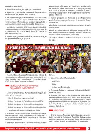 ções da sociedade civil.                                    • Desenvolver e fortalecer a comunicação social através
                                                            de diferentes meios de comunicação e linguagens vir-
• Disseminar a utilização do geo processamento.
                                                            tual, rádio, TV e jornal da prefeitura, tornando-os instru-
• Apropriar os custos dos serviços de forma a utilizar      mentos pedagógicos de mobilização social e de forma-
com mais eficiência os recursos públicos.                   ção da cidadania.
• Garantir informação e transparência dos atos admi-        • Instituir programa de formação e aperfeiçoamento
nistrativos e assegurar maior controle social. Desenvol-    profissional dos recursos humanos da assessoria de co-
ver sistema de informação que assegure a população o        municação.
acompanhamento dos projetos e ações do governo.
                                                            • Implantar projetos de arquivo e memória dos atos ad-
• Combater a corrupção priorizando a prevenção, atra-       ministrativos
vés da criação de mecanismos internos de controle e do
                                                            • Praticar a integração das políticas e serviços públicos
fortalecimento do controle social. (Junta de Controle ju-
                                                            buscando potencializar os recursos humanos e financei-
rídico e administrativo).
                                                            ros para o bom atendimento ao cidadão.
• Implantar programa municipal de desburocratização
                                                            • Construir a Sede da Prefeitura Municipal de São José
da gestão e dos serviços públicos.
                                                            da Lapa.



  2. PARTICIPAÇÃO POPULAR E AFIRMAÇÃO DA CIDADANIA




• Implementar políticas de afirmação social e cultural de   tentes.
setores discriminados, assegurando a prestação de ser-
                                                            • Criar os Conselhos Municipais de:
viços voltados para o atendimento dessa diversidade.
(Deficientes físicos, negros e mulheres).                    - Juventude.
                                                             - Idoso.
      PLANEJAMENTO PARTICIPATIVO E                           - Pessoas com Deficiência.
      ORÇAMENTO PARTICIPATIVO
                                                            • Recuperar, fortalecer e valorizar o Orçamento Partici-
• Convocar a Conferência Municipal da Cidade, para dis-     pativo de Obras.
cutir, opinar e aprovar:                                    • Instituir o Orçamento Participativo da Juventude, o
 - A Lei de Diretrizes Orçamentária. LDO                    Orçamento Participativo da Criança e do Adolescente,
                                                            o Orçamento Participativo da Cultura Esporte e Lazer, o
 - O Plano Plurianual de Ação Governamental. PPAG           Orçamento Participativo da Educação, o Orçamento Par-
 - O Plano Integrado de Desenvolvimento Urbano.             ticipativo do Idoso e o Orçamento Participativo da Pes-
                                                            soa com Deficiência.
 - O Plano Integrado de Desenvolvimento Econômico.
 - Plano Integrado de Desenvolvimento Social.                     JUVENTUDE
• Instituir o Conselho Municipal da Cidade, com a re-
presentação dos vários seguimentos da sociedade ci-         • Criar o Sistema Municipal de Políticas para a Juven-
vil do município. Fortalecer e valorizar os conselhos       tude, convocar a Conferência Municipal da Juventude,
municipais existentes.                                      aprovar a política e a criação do órgão administrativo
                                                            desta política setorial. (Coordenadoria da Juventude)
• Fortalecer e valorizar os conselhos municipais exis-


Programa de Governo de São José da Lapa - Frente todos juntos por um Futuro Melhor                                  3
 