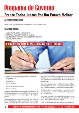 Programa de Governo
Frente Todos Juntos Por Um Futuro Melhor
Objetivos Estratégicos:
FAZER DE SÃO JOSÉ DA LAPA UMA CIDADE CADA VEZ MELHOR PARA SE VIVER.


OBJETIVOS TÁTICOS:	
1. ADMINISTRAÇÃO MODERNA E TRANSPARENTE.
2. PARTICIPAÇÃO POPULAR E AFIRMAÇÃO DA CIDADANIA.
3. DESENVOLVIMENTO ECONÔMICO, GERAÇÃO DE TRABALHO E RENDA.
4. DESENVOLVIMENTO URBANO.


  1. ADMINISTRAÇÃO MODERNA, TRANSPARENTE E EFICIENTE




• Realizar concurso público para as áreas técnicas de:    justa e democrática que possibilite a melhoria na quali-
                                                          dade dos serviços a satisfação dos servidores e dos usu-
 - Engenharia Civil.
                                                          ários. (Plano de Carreira e melhoria dos salários de todos
 - Arquitetura.                                           os servidores)
 - Fiscais de Obras.                                      • Contratar equipe técnica multidisciplinar para elabora-
 - Fiscais do código de Posturas.                         ção de projetos de obras e equipamentos estratégicos
                                                          para o desenvolvimento e humanização do Município.
 - Fiscais Sanitários.
                                                          • Utilizar os sistemas de informação e as novas tecnolo-
• Realizar diagnósticos da realidade administrativa do    gias na prestação de bons serviços e informações segu-
Município para definir as necessidades de recursos hu-    ras e de qualidade.
manos necessários ao bom desempenho da máquina
pública.                                                  • Contribuir com a democratização do acesso a tecnolo-
                                                          gia da informação, implantando o Projeto São José da
• Desenvolver programas de formação e valorização do      Lapa Cidade do Conhecimento Digital.
Servidor Público Municipal, assegurando sua participa-
ção na construção de uma política de recursos humanos     • Criar o Portal da Cidade, integrando sítios e informa-


 2             Programa de Governo de São José da Lapa - Frente todos juntos por um Futuro Melhor
 