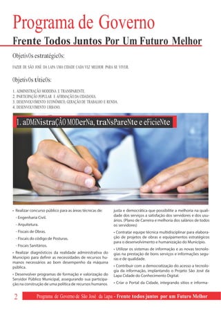 Programa de Governo
Frente Todos Juntos Por Um Futuro Melhor
ObjetivOs estratégicOs:
FAZER DE SÃO JOSÉ DA LAPA UMA CIDADE CADA VEZ MELHOR PARA SE VIVER.

ObjetivOs tÁticOs:
1. ADMINISTRAÇÃO MODERNA E TRANSPARENTE.
2. PARTICIPAÇÃO POPULAR E AFIRMAÇÃO DA CIDADANIA.
3. DESENVOLVIMENTO ECONÔMICO, GERAÇÃO DE TRABALHO E RENDA.
4. DESENVOLVIMENTO URBANO.


  1. aDMiNistraÇÃO MODerNa, traNsPareNte e eFicieNte




• Realizar concurso público para as áreas técnicas de:    justa e democrática que possibilite a melhoria na quali-
                                                          dade dos serviços a satisfação dos servidores e dos usu-
 - Engenharia Civil.
                                                          ários. (Plano de Carreira e melhoria dos salários de todos
 - Arquitetura.                                           os servidores)
 - Fiscais de Obras.                                      • Contratar equipe técnica multidisciplinar para elabora-
 - Fiscais do código de Posturas.                         ção de projetos de obras e equipamentos estratégicos
                                                          para o desenvolvimento e humanização do Município.
 - Fiscais Sanitários.
                                                          • Utilizar os sistemas de informação e as novas tecnolo-
• Realizar diagnósticos da realidade administrativa do    gias na prestação de bons serviços e informações segu-
Município para definir as necessidades de recursos hu-    ras e de qualidade.
manos necessários ao bom desempenho da máquina
pública.                                                  • Contribuir com a democratização do acesso a tecnolo-
                                                          gia da informação, implantando o Projeto São José da
• Desenvolver programas de formação e valorização do      Lapa Cidade do Conhecimento Digital.
Servidor Público Municipal, assegurando sua participa-
ção na construção de uma política de recursos humanos     • Criar o Portal da Cidade, integrando sítios e informa-


2             Programa de Governo de São José da Lapa - Frente todos juntos por um Futuro Melhor
 