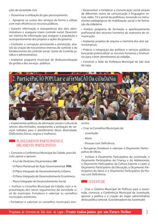 ções da sociedade civil.                                    • Desenvolver e fortalecer a comunicação social através
                                                            de diferentes meios de comunicação e linguagens vir-
• Disseminar a utilização do geo processamento.
                                                            tual, rádio, TV e jornal da prefeitura, tornando-os instru-
• Apropriar os custos dos serviços de forma a utilizar      mentos pedagógicos de mobilização social e de forma-
com mais eficiência os recursos públicos.                   ção da cidadania.
• Garantir informação e transparência dos atos admi-        • Instituir programa de formação e aperfeiçoamento
nistrativos e assegurar maior controle social. Desenvol-    profissional dos recursos humanos da assessoria de co-
ver sistema de informação que assegure a população o        municação.
acompanhamento dos projetos e ações do governo.
                                                            • Implantar projetos de arquivo e memória dos atos ad-
• Combater a corrupção priorizando a prevenção, atra-       ministrativos
vés da criação de mecanismos internos de controle e do
                                                            • Praticar a integração das políticas e serviços públicos
fortalecimento do controle social. (Junta de Controle ju-
                                                            buscando potencializar os recursos humanos e financei-
rídico e administrativo).
                                                            ros para o bom atendimento ao cidadão.
• Implantar programa municipal de desburocratização
                                                            • Construir a Sede da Prefeitura Municipal de São José
da gestão e dos serviços públicos.
                                                            da Lapa.



  2. ParticiPaÇÃO POPULar e aFirMaÇÃO Da ciDaDaNia




• Implementar políticas de afirmação social e cultural de   tentes.
setores discriminados, assegurando a prestação de ser-
                                                            • Criar os Conselhos Municipais de:
viços voltados para o atendimento dessa diversidade.
(Deficientes físicos, negros e mulheres).                    - Juventude.
                                                             - Idoso.
      PLANEJAMENTO PARTICIPATIVO E                           - Pessoas com Deficiência.
      ORÇAMENTO PARTICIPATIVO
                                                            • Recuperar, fortalecer e valorizar o Orçamento Partici-
• Convocar a Conferência Municipal da Cidade, para dis-     pativo de Obras.
cutir, opinar e aprovar:                                    • Instituir o Orçamento Participativo da Juventude, o
 - A Lei de Diretrizes Orçamentária. LDO                    Orçamento Participativo da Criança e do Adolescente,
                                                            o Orçamento Participativo da Cultura Esporte e Lazer, o
 - O Plano Plurianual de Ação Governamental. PPAG           Orçamento Participativo da Educação, o Orçamento Par-
 - O Plano Integrado de Desenvolvimento Urbano.             ticipativo do Idoso e o Orçamento Participativo da Pes-
                                                            soa com Deficiência.
 - O Plano Integrado de Desenvolvimento Econômico.
 - Plano Integrado de Desenvolvimento Social.                     JUVENTUDE
• Instituir o Conselho Municipal da Cidade, com a re-
presentação dos vários seguimentos da sociedade ci-         • Criar o Sistema Municipal de Políticas para a Juven-
vil do município. Fortalecer e valorizar os conselhos       tude, convocar a Conferência Municipal da Juventude,
municipais existentes.                                      aprovar a política e a criação do órgão administrativo
                                                            desta política setorial. (Coordenadoria da Juventude)
• Fortalecer e valorizar os conselhos municipais exis-


Programa de Governo de São José da Lapa - Frente todos juntos por um Futuro Melhor                                 3
 