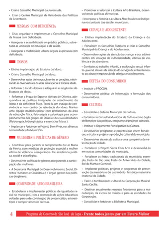 • Criar o Conselho Municipal da Juventude.                       • Promover e valorizar a Cultura Afro-Brasileira, desen-
                                                                 volvendo políticas afirmativas.
• Criar o Centro Municipal de Referência das Políticas
da Juventude.                                                    • Incorporar a história e a cultura Afro-Brasileira e Indíge-
                                                                 na no currículo das escolas municipais.
      PESSOAS COM DEFICIÊNCIA
                                                                       CRIANÇA E ADOLESCENTE
• Criar, organizar e implementar o Conselho Municipal
da Pessoa com Deficiência.                                       • Efetiva implantação do Estatuto da Criança e do
                                                                 Adolescente.
• Assegurar a acessibilidade em prédios públicos, sobre-
tudo as unidades de educação e da saúde.                         • Fortalecer os Conselhos Tutelares e criar o Conselho
                                                                 Municipal da Criança e do Adolescente.
• Assegurar a mobilidade urbana segura às pessoas com
deficiência.                                                     • Desenvolver ações de atenção às crianças e aos adoles-
                                                                 centes em situação de vulnerabilidade, vítimas de vio-
      IDOSOS                                                     lência e de abandono.
                                                                 • Combate ao trabalho infantil, a exploração sexual infan-
• Efetiva implantação do Estatuto do Idoso.                      to–juvenil, através da criação do serviço de enfrentamen-
• Criar o Conselho Municipal do Idoso.                           to ao abuso e exploração de crianças e adolescentes.
• Desenvolver ações de integração entre as gerações, valori-
zando as diversas fases da vida, em especial a terceira idade.
                                                                       DEFESA DO CONSUMIDOR
• Reformar o Lar dos Idosos e adequá-lo as exigências do         • Instituir o PROCON.
Estatuto do Idoso.
                                                                 • Desenvolver política de informação e formação dos
• Reformar a Praça de Esporte Idelvan de Oliveira, ade-          consumidores.
quando-a as políticas integradas de atendimento do
idoso e do deficiente físico. Torná-la um espaço de con-               CULTURA
vivência e num centro de referência do idoso. Manter
uma equipe multidisciplinar com profissionais da área            • Consolidar o Sistema Municipal de Cultura.
de educação física, fisioterapia e psicologia para acom-
panhamento dos grupos de idosos e das suas atividades            • Fortalecer o Conselho Municipal de Cultura como órgão
(Fisioterapia, hidro ginástica e exercícios físicos ).           deliberativo das políticas, programas e projetos culturais.
• Implantar e fortalecer o Projeto Bem Viver, nas diversas       • Instituir o Orçamento Participativo da Cultura.
comunidades do Município.                                        • Desenvolver programas e projetos que visem fortale-
                                                                 cer, articular e projetar a produção cultural do município.
       MULHERES E POLÍTICAS DE GÊNERO                            • Desenvolver através da cultura uma campanha de va-
                                                                 lorização da cidade.
• Contribuir para garantir o cumprimento da Lei Maria
da Penha, com medidas de proteção especial a mulher              • Fortalecer o Projeto Sexta Com Arte e desenvolvê-lo
vítima de violência, assegurando- lhe assistência jurídi-        em outras comunidades do município.
ca, social e psicológica.                                        • Fortalecer as festas tradicionais do município, exem-
• Desenvolver políticas de gênero assegurando a partici-         plo, Festa de São José, Festa de Aniversário da Cidade,
pação das mulheres.                                              Boi da Manta e Carnaval.
• A Secretaria Municipal de Desenvolvimento Social, Di-          • Implantar políticas, projetos e programas de preser-
reitos Humanos e Cidadania é o órgão gestor das políti-          vação da memória e do patrimônio histórico material e
cas de gênero.                                                   imaterial da Cidade.
                                                                 • Fazer o tombamento cultural da Corporação Musical
      COMUNIDADE AFRO-BRASILEIRA                                 Santa Cecília.
                                                                 • Destinar anualmente recursos financeiros para a ma-
• Estabelecer e implementar políticas de igualdade ra-
                                                                 nutenção, da escola de música e para as atividades da
cial no município, com a promoção de ações educativas
                                                                 Corporação.
voltadas para a desconstrução de preconceitos, estereó-
tipos e comportamentos racistas.                                 • Consolidar e fortalecer a Biblioteca Municipal.



 4             Programa de Governo de São José da Lapa - Frente todos juntos por um Futuro Melhor
 