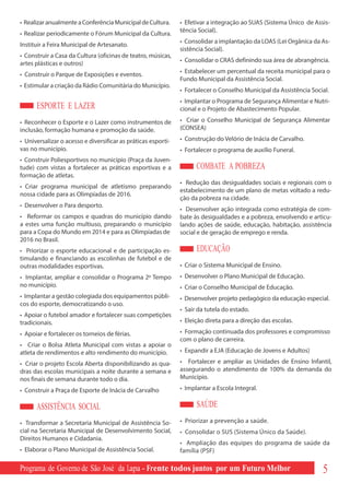• Realizar anualmente a Conferência Municipal de Cultura.      • Efetivar a integração ao SUAS (Sistema Único de Assis-
                                                               tência Social).
• Realizar periodicamente o Fórum Municipal da Cultura.
                                                               • Consolidar a implantação da LOAS (Lei Orgânica da As-
Instituir a Feira Municipal de Artesanato.
                                                               sistência Social).
• Construir a Casa da Cultura (oficinas de teatro, músicas,
                                                               • Consolidar o CRAS definindo sua área de abrangência.
artes plásticas e outros)
• Construir o Parque de Exposições e eventos.                  • Estabelecer um percentual da receita municipal para o
                                                               Fundo Municipal da Assistência Social.
• Estimular a criação da Rádio Comunitária do Município.
                                                               • Fortalecer o Conselho Municipal da Assistência Social.
                                                               • Implantar o Programa de Segurança Alimentar e Nutri-
      ESPORTE E LAZER                                          cional e o Projeto de Abastecimento Popular.

• Reconhecer o Esporte e o Lazer como instrumentos de          • Criar o Conselho Municipal de Segurança Alimentar
inclusão, formação humana e promoção da saúde.                 (CONSEA)

• Universalizar o acesso e diversificar as práticas esporti-   • Construção do Velório de Inácia de Carvalho.
vas no município.                                              • Fortalecer o programa de auxílio Funeral.
• Construir Poliesportivos no município (Praça da Juven-
tude) com vistas a fortalecer as práticas esportivas e a             COMBATE A POBREZA
formação de atletas.
                                                               • Redução das desigualdades sociais e regionais com o
• Criar programa municipal de atletismo preparando
                                                               estabelecimento de um plano de metas voltado a redu-
nossa cidade para as Olimpíadas de 2016.
                                                               ção da pobreza na cidade.
• Desenvolver o Para desporto.
                                                               • Desenvolver ação integrada como estratégia de com-
• Reformar os campos e quadras do município dando              bate às desigualdades e a pobreza, envolvendo e articu-
a estes uma função multiuso, preparando o município            lando ações de saúde, educação, habitação, assistência
para a Copa do Mundo em 2014 e para as Olimpíadas de           social e de geração de emprego e renda.
2016 no Brasil.
• Priorizar o esporte educacional e de participação es-              EDUCAÇÃO
timulando e financiando as escolinhas de futebol e de
outras modalidades esportivas.                                 • Criar o Sistema Municipal de Ensino.
• Implantar, ampliar e consolidar o Programa 2º Tempo          • Desenvolver o Plano Municipal de Educação.
no município.                                                  • Criar o Conselho Municipal de Educação.
• Implantar a gestão colegiada dos equipamentos públi-         • Desenvolver projeto pedagógico da educação especial.
cos do esporte, democratizando o uso.
                                                               • Sair da tutela do estado.
• Apoiar o futebol amador e fortalecer suas competições
tradicionais.                                                  • Eleição direta para a direção das escolas.

• Apoiar e fortalecer os torneios de férias.                   • Formação continuada dos professores e compromisso
                                                               com o plano de carreira.
• Criar o Bolsa Atleta Municipal com vistas a apoiar o
atleta de rendimentos e alto rendimento do município.          • Expandir a EJA (Educação de Jovens e Adultos)

• Criar o projeto Escola Aberta disponibilizando as qua-       • Fortalecer e ampliar as Unidades de Ensino Infantil,
dras das escolas municipais a noite durante a semana e         assegurando o atendimento de 100% da demanda do
nos finais de semana durante todo o dia.                       Município.

• Construir a Praça de Esporte de Inácia de Carvalho           • Implantar a Escola Integral.

      ASSISTÊNCIA SOCIAL                                             SAÚDE
• Transformar a Secretaria Municipal de Assistência So-        • Priorizar a prevenção a saúde.
cial na Secretaria Municipal de Desenvolvimento Social,        • Consolidar o SUS (Sistema Único da Saúde).
Direitos Humanos e Cidadania.
                                                               • Ampliação das equipes do programa de saúde da
• Elaborar o Plano Municipal de Assistência Social.            família (PSF)

Programa de Governo de São José da Lapa - Frente todos juntos por um Futuro Melhor                                  5
 