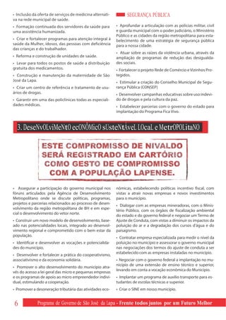 • Inclusão da oferta de serviços de medicina alternati-         SEGURANÇA PÚBLICA
va na rede municipal de saúde.
• Formação continuada dos servidores da saúde para        • Aprofundar a articulação com as polícias militar, civil
uma assistência humanizada.                               e guarda municipal com o poder judiciário, o Ministério
                                                          Público e as cidades da região metropolitana para esta-
• Criar e fortalecer programas para atenção integral à    belecimento de uma estratégia de segurança pública
saúde da Mulher, idosos, das pessoas com deficiência      para a nossa cidade.
das crianças e do trabalhador.
                                                          • Atuar sobre as raízes da violência urbana, através da
• Reforma e construção de unidades de saúde.              ampliação de programas de redução das desigualda-
• Levar para todos os postos de saúde a distribuição      des sociais.
gratuita dos medicamentos.                                • Fortalecer o projeto Rede de Comércio e Vizinhos Pro-
• Construção e manutenção da maternidade de São           tegidos.
José da Lapa.                                             • Estimular a criação do Conselho Municipal de Segu-
• Criar um centro de referência e tratamento de usu-      rança Pública (CONSEP)
ários de drogas.                                          • Desenvolver campanhas educativas sobre uso indevi-
• Garantir em uma das policlínicas todas as especiali-    do de drogas e pela cultura da paz.
dades médicas.                                            • Estabelecer parcerias com o governo do estado para
                                                          implantação do Programa Fica Vivo.



  3. DeseNvOLviMeNtO ecONÔMicO sUsteNtÁveL LOcaL e MetrOPOLitaNO




• Assegurar a participação do governo municipal nos       nômicas, estabelecendo políticas incentivo fiscal, com
fóruns articulados pela Agência de Desenvolvimento        vistas a atrair novas empresas e novos investimentos
Metropolitano onde se discute políticas, programas,       para o município.
projetos e parcerias relacionados ao processo de desen-
                                                          • Dialogar com as empresas mineradoras, com o Minis-
volvimento da região metropolitana de BH e em espe-
                                                          tério Público, com os órgãos de fiscalização ambiental
cial o desenvolvimento do vetor norte.
                                                          do estado e do governo federal e negociar um Termo de
• Construir um novo modelo de desenvolvimento, base-      Ajuste de Conduta, com vistas a diminuir os impactos da
ado nas potencialidades locais, integrado ao desenvol-    poluição do ar e a degradação dos cursos d’água e do
vimento regional e comprometido com o bem estar da        paisagismo.
população.
                                                          • Contratar empresa especializada para medir o nível da
• Identificar e desenvolver as vocações e potencialida-   poluição no município e assessorar o governo municipal
des do município.                                         nas negociações dos termos do ajuste de conduta a ser
                                                          estabelecido com as empresas instaladas no município.
• Desenvolver e fortalecer a prática do cooperativismo,
associativismo e da economia solidária.                   • Negociar com o governo federal a implantação no mu-
                                                          nicípio de uma extensão de ensino técnico e superior,
• Promover o alto desenvolvimento do município atra-
                                                          levando em conta a vocação econômica do Município.
vés do acesso a lei geral das micro e pequenas empresas
e os programas de apoio ao micro empreendedor indivi-     • Implantar um programa de auxílio transporte para es-
dual, estimulando a cooperação.                           tudantes de escolas técnicas e superior.
• Promover a desoneração tributária das atividades eco-   • Criar o SINE em nosso município.


6            Programa de Governo de São José da Lapa - Frente todos juntos por um Futuro Melhor
 