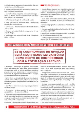 • Inclusão da oferta de serviços de medicina alternati-         SEGURANÇA PÚBLICA
va na rede municipal de saúde.
• Formação continuada dos servidores da saúde para        • Aprofundar a articulação com as polícias militar, civil
uma assistência humanizada.                               e guarda municipal com o poder judiciário, o Ministério
                                                          Público e as cidades da região metropolitana para esta-
• Criar e fortalecer programas para atenção integral à    belecimento de uma estratégia de segurança pública
saúde da Mulher, idosos, das pessoas com deficiência      para a nossa cidade.
das crianças e do trabalhador.
                                                          • Atuar sobre as raízes da violência urbana, através da
• Reforma e construção de unidades de saúde.              ampliação de programas de redução das desigualda-
• Levar para todos os postos de saúde a distribuição      des sociais.
gratuita dos medicamentos.                                • Fortalecer o projeto Rede de Comércio e Vizinhos Pro-
• Construção e manutenção da maternidade de São           tegidos.
José da Lapa.                                             • Estimular a criação do Conselho Municipal de Segu-
• Criar um centro de referência e tratamento de usu-      rança Pública (CONSEP)
ários de drogas.                                          • Desenvolver campanhas educativas sobre uso indevi-
• Garantir em uma das policlínicas todas as especiali-    do de drogas e pela cultura da paz.
dades médicas.                                            • Estabelecer parcerias com o governo do estado para
                                                          implantação do Programa Fica Vivo.



  3. DESENVOLVIMENTO ECONÔMICO SUSTENTÁVEL LOCAL E METROPOLITANO




• Assegurar a participação do governo municipal nos       nômicas, estabelecendo políticas incentivo fiscal, com
fóruns articulados pela Agência de Desenvolvimento        vistas a atrair novas empresas e novos investimentos
Metropolitano onde se discute políticas, programas,       para o município.
projetos e parcerias relacionados ao processo de desen-
                                                          • Dialogar com as empresas mineradoras, com o Minis-
volvimento da região metropolitana de BH e em espe-
                                                          tério Público, com os órgãos de fiscalização ambiental
cial o desenvolvimento do vetor norte.
                                                          do estado e do governo federal e negociar um Termo de
• Construir um novo modelo de desenvolvimento, base-      Ajuste de Conduta, com vistas a diminuir os impactos da
ado nas potencialidades locais, integrado ao desenvol-    poluição do ar e a degradação dos cursos d’água e do
vimento regional e comprometido com o bem estar da        paisagismo.
população.
                                                          • Contratar empresa especializada para medir o nível da
• Identificar e desenvolver as vocações e potencialida-   poluição no município e assessorar o governo municipal
des do município.                                         nas negociações dos termos do ajuste de conduta a ser
                                                          estabelecido com as empresas instaladas no município.
• Desenvolver e fortalecer a prática do cooperativismo,
associativismo e da economia solidária.                   • Negociar com o governo federal a implantação no mu-
                                                          nicípio de uma extensão de ensino técnico e superior,
• Promover o alto desenvolvimento do município atra-
                                                          levando em conta a vocação econômica do Município.
vés do acesso a lei geral das micro e pequenas empresas
e os programas de apoio ao micro empreendedor indivi-     • Implantar um programa de auxílio transporte para es-
dual, estimulando a cooperação.                           tudantes de escolas técnicas e superior.
• Promover a desoneração tributária das atividades eco-   • Criar o SINE em nosso município.


  6           Programa de Governo de São José da Lapa - Frente todos juntos por um Futuro Melhor
 