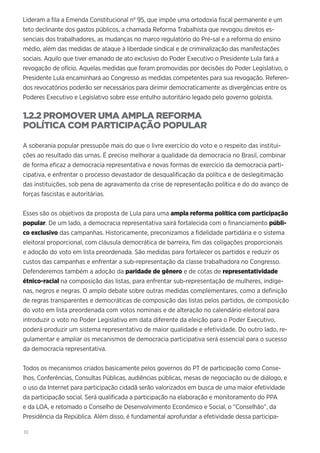 10
Lideram a fila a Emenda Constitucional nº 95, que impõe uma ortodoxia fiscal permanente e um
teto declinante dos gastos públicos, a chamada Reforma Trabalhista que revogou direitos es-
senciais dos trabalhadores, as mudanças no marco regulatório do Pré-sal e a reforma do ensino
médio, além das medidas de ataque à liberdade sindical e de criminalização das manifestações
sociais. Aquilo que tiver emanado de ato exclusivo do Poder Executivo o Presidente Lula fará a
revogação de ofício. Aquelas medidas que foram promovidas por decisões do Poder Legislativo, o
Presidente Lula encaminhará ao Congresso as medidas competentes para sua revogação. Referen-
dos revocatórios poderão ser necessários para dirimir democraticamente as divergências entre os
Poderes Executivo e Legislativo sobre esse entulho autoritário legado pelo governo golpista.
1.2.2 PROMOVER UMA AMPLA REFORMA
POLÍTICA COM PARTICIPAÇÃO POPULAR
A soberania popular pressupõe mais do que o livre exercício do voto e o respeito das institui-
ções ao resultado das urnas. É preciso melhorar a qualidade da democracia no Brasil, combinar
de forma eficaz a democracia representativa e novas formas de exercício da democracia parti-
cipativa, e enfrentar o processo devastador de desqualificação da política e de deslegitimação
das instituições, sob pena de agravamento da crise de representação política e do do avanço de
forças fascistas e autoritárias.
Esses são os objetivos da proposta de Lula para uma ampla reforma política com participação
popular. De um lado, a democracia representativa sairá fortalecida com o financiamento públi-
co exclusivo das campanhas. Historicamente, preconizamos a fidelidade partidária e o sistema
eleitoral proporcional, com cláusula democrática de barreira, fim das coligações proporcionais
e adoção do voto em lista preordenada. São medidas para fortalecer os partidos e reduzir os
custos das campanhas e enfrentar a sub-representação da classe trabalhadora no Congresso.
Defenderemos também a adoção da paridade de gênero e de cotas de representatividade
étnico-racial na composição das listas, para enfrentar sub-representação de mulheres, indíge-
nas, negros e negras. O amplo debate sobre outras medidas complementares, como a definição
de regras transparentes e democráticas de composição das listas pelos partidos, de composição
do voto em lista preordenada com votos nominais e de alteração no calendário eleitoral para
introduzir o voto no Poder Legislativo em data diferente da eleição para o Poder Executivo,
poderá produzir um sistema representativo de maior qualidade e efetividade. Do outro lado, re-
gulamentar e ampliar os mecanismos de democracia participativa será essencial para o sucesso
da democracia representativa.
Todos os mecanismos criados basicamente pelos governos do PT de participação como Conse-
lhos, Conferências, Consultas Públicas, audiências públicas, mesas de negociação ou de diálogo, e
o uso da Internet para participação cidadã serão valorizados em busca de uma maior efetividade
da participação social. Será qualificada a participação na elaboração e monitoramento do PPA
e da LOA, e retomado o Conselho de Desenvolvimento Econômico e Social, o “Conselhão”, da
Presidência da República. Além disso, é fundamental aprofundar a efetividade dessa participa-
 