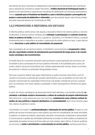 11
ção através de novos mecanismos deliberativos e de processos de participação que contribuam
para a elevação de consciência cidadã. Para tanto, a Política Nacional de Participação Social do
governo Lula valorizarará as experiências inovadoras de deliberação nos processos participativos.
Vamos expandir para o Presidente da República e para a iniciativa popular a prerrogativa de
propor a convocação de plebiscitos e referendos, que não poderão dispor sobre temas protegi-
dos pelas cláusulas pétreas da Constituição de 1988.
1.2.3 PROMOVER A REFORMA DO ESTADO
A reforma política, estrito senso, não esgota a necessária reforma do sistema político e do Esta-
do Brasileiro. É preciso instituir medidas para estimular a participação e o controle social em
todos os poderes da União (Executivo, Legislativo, Judiciário) e no Ministério Público, condição
fundamental para o reequilíbrio de poder e valorização da esfera pública no país, e para efetiva-
mente direcionar a ação pública às necessidades da população.
Sob o paradigma de um governo aberto, o Presidente Lula promoverá a recuperação e ativa-
ção das capacidades estatais de planejamento governamental de longo prazo e de coorde-
nação estratégica dos investimentos.
O Estado deve ter o tamanho necessário para promover a justa regulação da economia e da
sociedade e para a prestação de serviços públicos eficientes e de qualidade para o povo, de
modo a alterar estruturas burocráticas que, embora aparentemente neutras, atuam no sentido
de preservar e reforçar as profundas desigualdades sociais.
Para que o governo federal seja capaz implementar as ações previstas neste Plano, será ne-
cessário um processo acelerado de inovação administrativa, que se desdobra em três eixos de
atuação: reconstrução da capacidade institucional e de gestão; entrega de serviços à popula-
ção e às empresas com maior rapidez e qualidade; e maior transparência e eficiência do gasto
público.
A partir de marcos estratégicos de desenvolvimento bem definidos, Lula também pretende ra-
cionalizar a atividade estatal e incrementar a cultura de avaliação da própria Administração.
Para direcionar a ação estatal aos que mais precisam, estabelecerá como critérios centrais de
análise de suas políticas o impacto distributivo e o socioambiental, bem como recortes regio-
nais, etários, de gênero e raciais.
Lula também vai investir na profissionalização e valorização do serviço público. Propõe-se uma
política de recursos humanos para o setor público que leve em consideração, de modo articulado
e orgânico, as etapas de seleção, capacitação, alocação, remuneração, progressão e aposentação.
É crucial associar a gestão das atividades profissionais e funções no setor público à ampliação da
capacidade de prestar serviços de forma cada vez mais simples, ágil e efetiva. É preciso qualificar
os concursos e conter a privatização e a precarização no serviço público, expressas pela tercei-
 