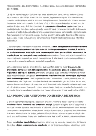 12
rização irrestrita e pela disseminação de modelos de gestão e agências capturados e controlados
pelo mercado.
Os órgãos de fiscalização e controle, cujo papel de combater o mau uso do dinheiro público
é fundamental, passaram a extrapolar suas funções, impondo aos órgãos do Executivo suas
preferências de políticas públicas e formas de implementá-las. Sem abrir mão dos mecanismos
de controle voltados à proteção do dinheiro público, é fundamental devolver ao voto popular
a definição dos rumos do Estado brasileiro. A reforma dos tribunais de contas deve visar a
estabilidade das decisões e incluir alteração nos critérios de nomeação, instituição de tempo de
mandatos, criação de Conselho Nacional e outros mecanismos de participação e controle social.
Tais mudanças devem ter como pano de fundo a gradativa construção de uma gestão pública
que não seja regida exclusivamente por uma cultura de controles burocráticos que interdite a
ação estatal.
O povo tem pressa na resolução dos seus problemas. A crise de representatividade do sistema
político é também uma crise da capacidade do Estado prover serviços públicos. É necessá-
rio estabelecer maior associação entre valores republicanos, gestão pública e demandas da
população por serviços públicos de qualidade, garantindo ao Estado instrumentos para indu-
zir o crescimento econômico e reduzir desigualdades. A relação entre os interesses públicos e
privados deve se pautar pela mais absoluta transparência.
Vamos aperfeiçoar as leis e procedimentos que garantam cada vez maior transparência e
prevenção à corrupção, bem como aprimorar os mecanimos de gestão e as boas práticas
regulatórias dos órgãos públicos. Enfrentar a corrupção exige combate permanente à impuni-
dade de corruptores e corruptos e enfrentar uma cultura histórica de apropriação do público
pelos interesses privados, como os governos Lula e Dilma vinham fazendo, com medidas de
fortalecimento dos órgãos de controle e de maior transparência da gestão pública. No entanto,
a pauta do combate à corrupção não pode servir à criminalização da política: ela não legitima a
adoção de julgamentos de exceção, o atropelamento dos direitos e garantias fundamentais ou a
imposição de uma agenda programática que visa privatizar os serviços e o patrimônio público.
1.2.4 PROMOVER A REFORMA DO SISTEMA DE JUSTIÇA
O próximo governo Lula proporá à sociedade brasileira retomar o debate sobre a necessária
reforma do Poder Judiciário e do Sistema de Justiça. É preciso alargar o acesso dos pobres à
Justiça e conferir agilidade e estabilidade às decisões judiciais. O investimento no setor deve ter
como premissa a melhoria na prestação dos serviços à população, o que passa pela profissiona-
lização da administração da Justiça, pela simplificação de procedimentos, pela ampliação dos
serviços a regiões pouco favorecidas e pela estruturação e qualificação das carreiras auxiliares.
Temos que eliminar os privilégios e favorecer o ingresso e a ascensão nas carreiras do Sistema
de Justiça a todos os segmentos da população, em particular daqueles que são vítimas histó-
 
